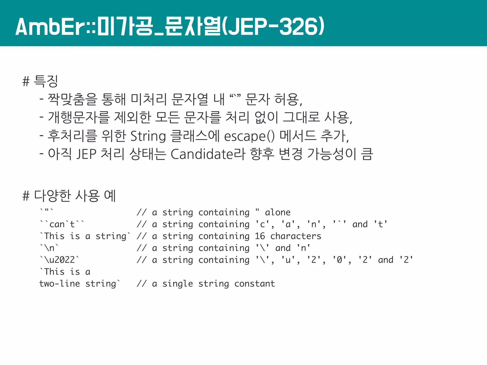 AmbEr::미가공_문자열(JEP-326)
# 특징
- 짝맞춤을 통해 미처리 문자열 내 “`” 문자 허용,
- 개행문자를 제외한 모든 문자를 처리 없이 그대로 사용,
- 후처리를 위한 String 클래스에 escape() 메서드 추가,
- 아직 JEP 처리 상태는 Candidate라 향후 변경 가능성이 큼
# 다양한 사용 예
`"` // a string containing " alone
``can`t`` // a string containing 'c', 'a', 'n', '`' and 't'
`This is a string` // a string containing 16 characters
`n` // a string containing '' and 'n'
`u2022` // a string containing '', 'u', '2', '0', '2' and '2'
`This is a
two-line string` // a single string constant
 