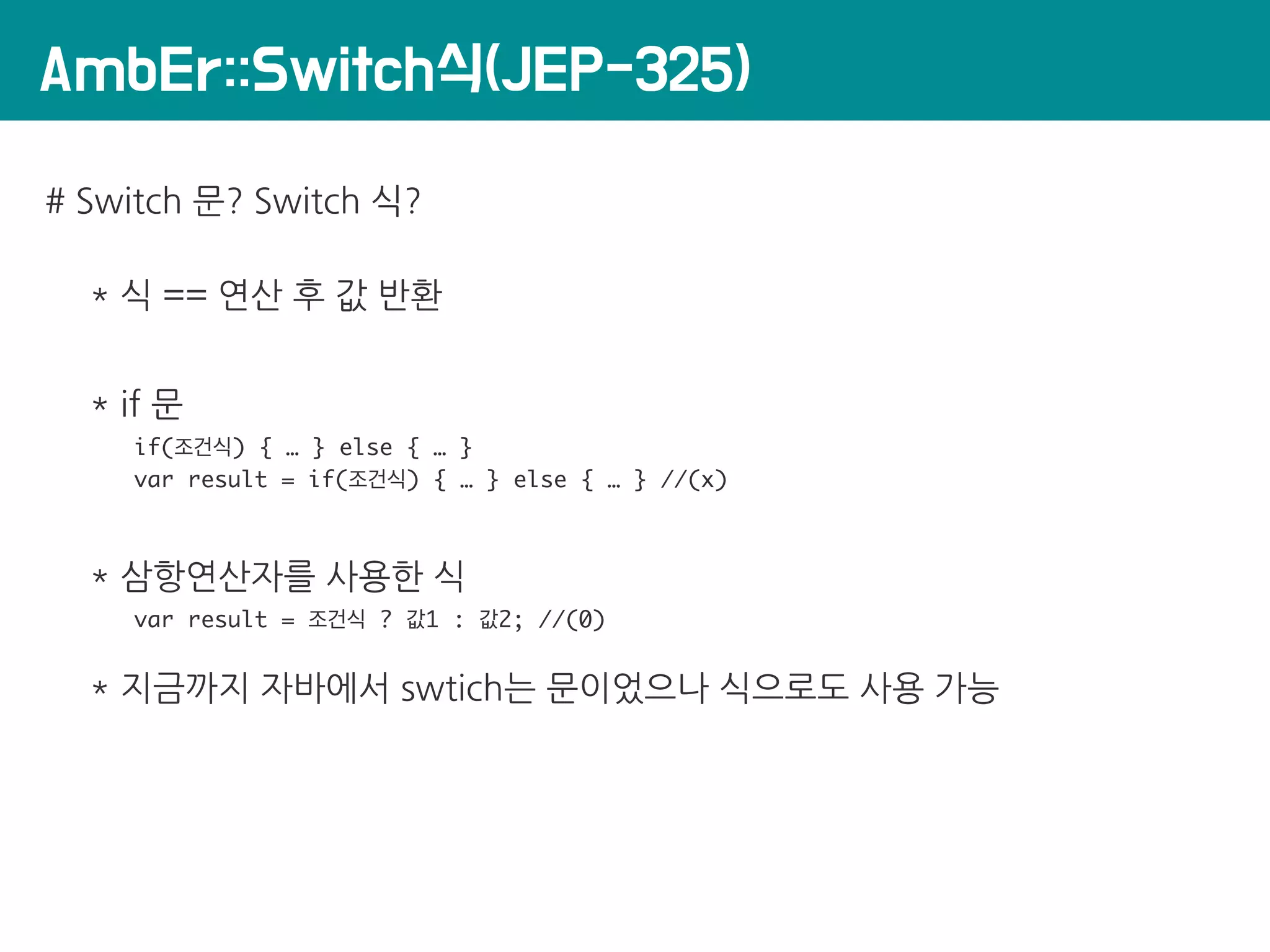 AmbEr::Switch식(JEP-325)
# Switch 문? Switch 식?
* 식 == 연산 후 값 반환
* if 문
if(조건식) { … } else { … }
var result = if(조건식) { … } else { … } //(x)
* 삼항연산자를 사용한 식
var result = 조건식 ? 값1 : 값2; //(0)
* 지금까지 자바에서 swtich는 문이었으나 식으로도 사용 가능
 