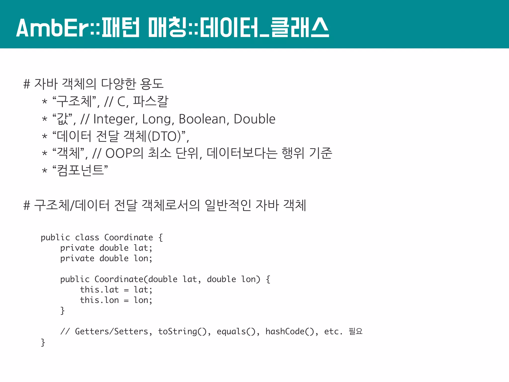 AmbEr::패턴 매칭::데이터_클래스
# 자바 객체의 다양한 용도
* “구조체”, // C, 파스칼
* “값”, // Integer, Long, Boolean, Double
* “데이터 전달 객체(DTO)”,
* “객체”, // OOP의 최소 단위, 데이터보다는 행위 기준
* “컴포넌트”
# 구조체/데이터 전달 객체로서의 일반적인 자바 객체
public class Coordinate {
private double lat;
private double lon;
public Coordinate(double lat, double lon) {
this.lat = lat;
this.lon = lon;
}
// Getters/Setters, toString(), equals(), hashCode(), etc. 필요
}
 