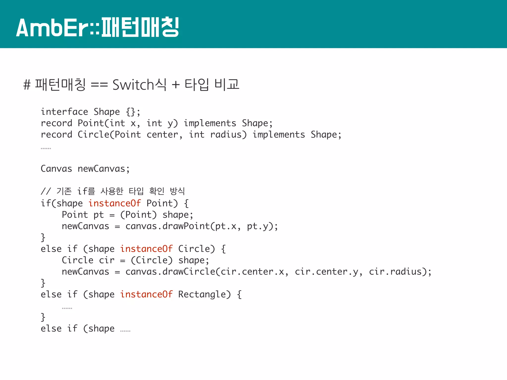 AmbEr::패턴매칭
# 패턴매칭 == Switch식 + 타입 비교
interface Shape {};
record Point(int x, int y) implements Shape;
record Circle(Point center, int radius) implements Shape;
……
Canvas newCanvas;
// 기존 if를 사용한 타입 확인 방식
if(shape instanceOf Point) {
Point pt = (Point) shape;
newCanvas = canvas.drawPoint(pt.x, pt.y);
}
else if (shape instanceOf Circle) {
Circle cir = (Circle) shape;
newCanvas = canvas.drawCircle(cir.center.x, cir.center.y, cir.radius);
}
else if (shape instanceOf Rectangle) {
……
}
else if (shape ……
 