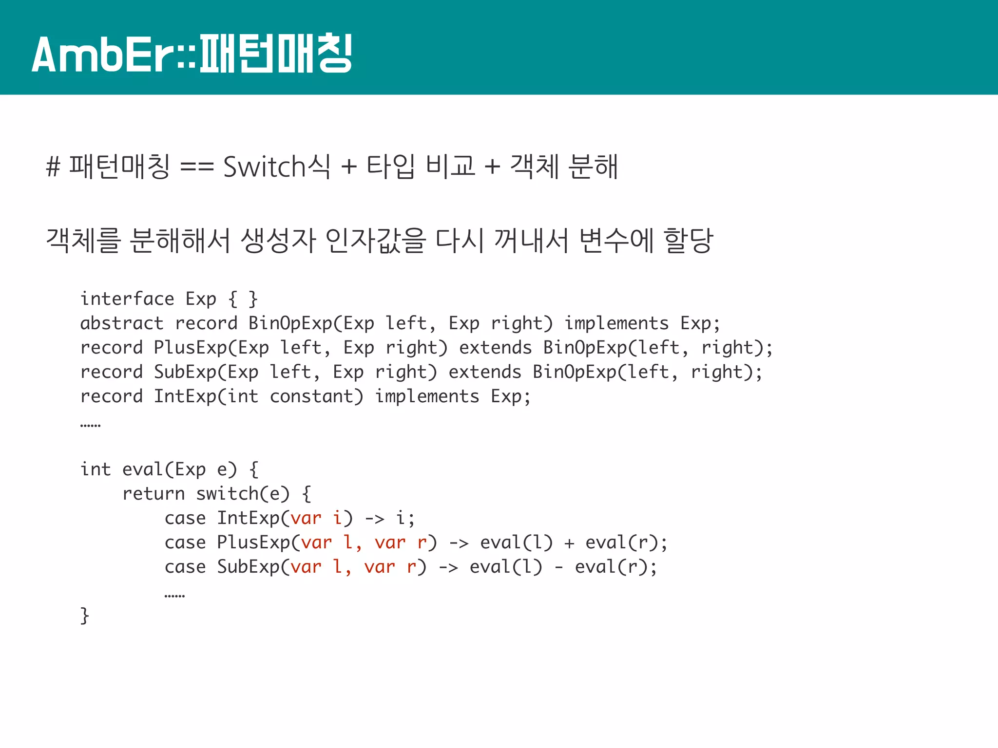 AmbEr::패턴매칭
# 패턴매칭 == Switch식 + 타입 비교 + 객체 분해
객체를 분해해서 생성자 인자값을 다시 꺼내서 변수에 할당
interface Exp { }
abstract record BinOpExp(Exp left, Exp right) implements Exp;
record PlusExp(Exp left, Exp right) extends BinOpExp(left, right);
record SubExp(Exp left, Exp right) extends BinOpExp(left, right);
record IntExp(int constant) implements Exp;
……
int eval(Exp e) {
return switch(e) {
case IntExp(var i) -> i;
case PlusExp(var l, var r) -> eval(l) + eval(r);
case SubExp(var l, var r) -> eval(l) - eval(r);
……
}
 