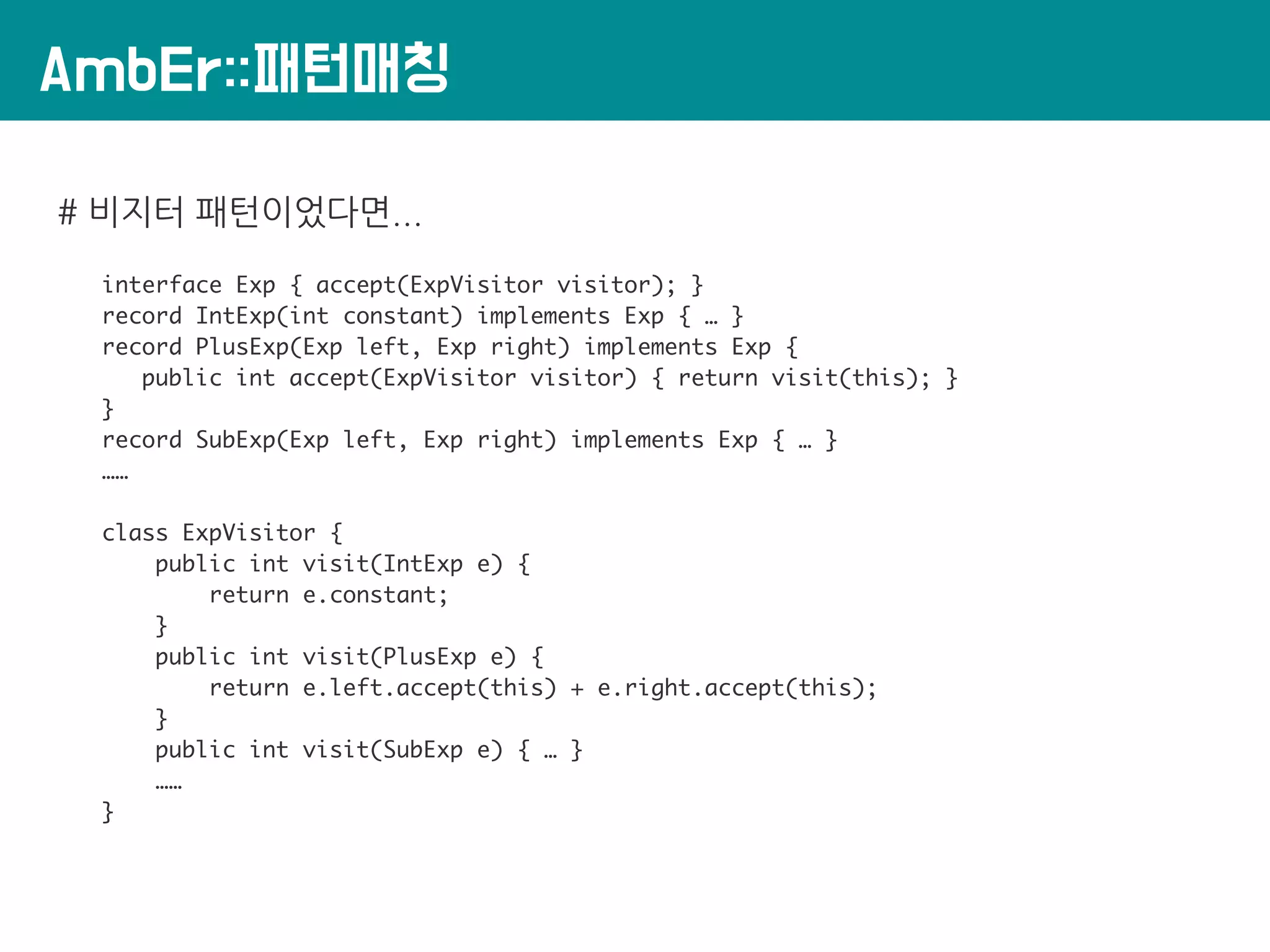 AmbEr::패턴매칭
# 비지터 패턴이었다면...
interface Exp { accept(ExpVisitor visitor); }
record IntExp(int constant) implements Exp { … }
record PlusExp(Exp left, Exp right) implements Exp {
public int accept(ExpVisitor visitor) { return visit(this); }
}
record SubExp(Exp left, Exp right) implements Exp { … }
……
class ExpVisitor {
public int visit(IntExp e) {
return e.constant;
}
public int visit(PlusExp e) {
return e.left.accept(this) + e.right.accept(this);
}
public int visit(SubExp e) { … }
……
}
 