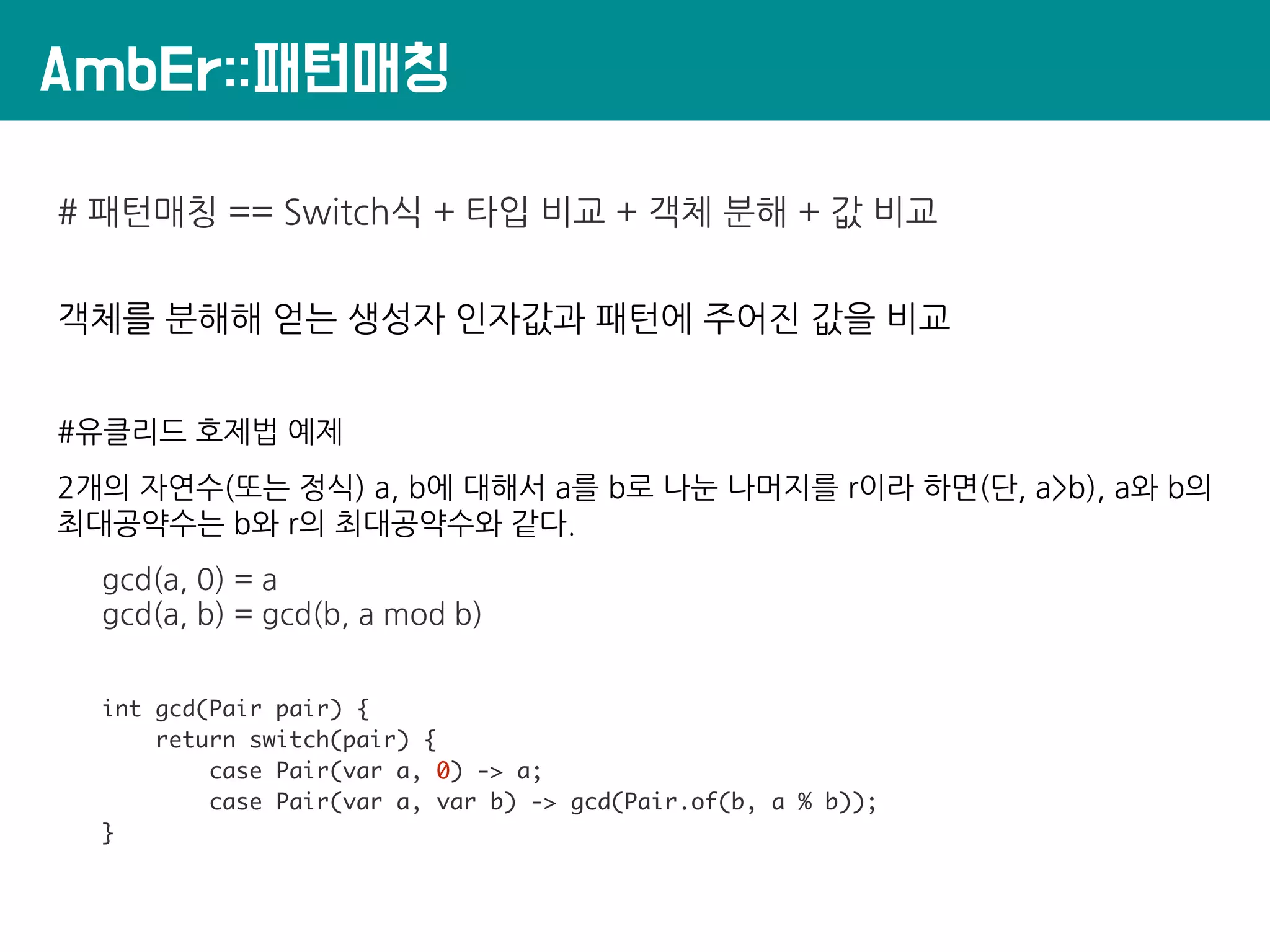 AmbEr::패턴매칭
# 패턴매칭 == Switch식 + 타입 비교 + 객체 분해 + 값 비교
객체를 분해해 얻는 생성자 인자값과 패턴에 주어진 값을 비교
#유클리드 호제법 예제
2개의 자연수(또는 정식) a, b에 대해서 a를 b로 나눈 나머지를 r이라 하면(단, a>b), a와 b의
최대공약수는 b와 r의 최대공약수와 같다.
gcd(a, 0) = a
gcd(a, b) = gcd(b, a mod b)
int gcd(Pair pair) {
return switch(pair) {
case Pair(var a, 0) -> a;
case Pair(var a, var b) -> gcd(Pair.of(b, a % b));
}
 