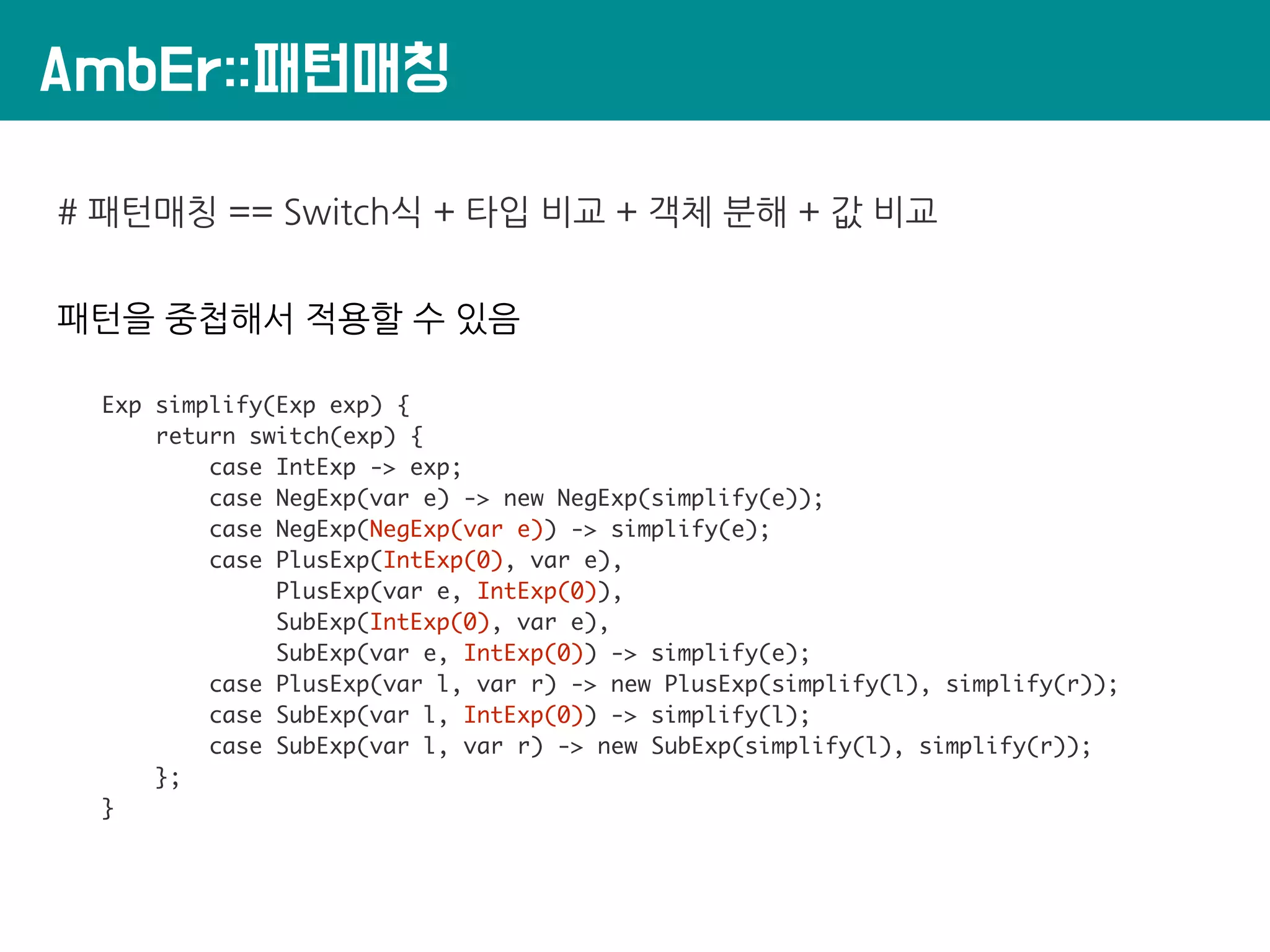 AmbEr::패턴매칭
# 패턴매칭 == Switch식 + 타입 비교 + 객체 분해 + 값 비교
패턴을 중첩해서 적용할 수 있음
Exp simplify(Exp exp) {
return switch(exp) {
case IntExp -> exp;
case NegExp(var e) -> new NegExp(simplify(e));
case NegExp(NegExp(var e)) -> simplify(e);
case PlusExp(IntExp(0), var e),
PlusExp(var e, IntExp(0)),
SubExp(IntExp(0), var e),
SubExp(var e, IntExp(0)) -> simplify(e);
case PlusExp(var l, var r) -> new PlusExp(simplify(l), simplify(r));
case SubExp(var l, IntExp(0)) -> simplify(l);
case SubExp(var l, var r) -> new SubExp(simplify(l), simplify(r));
};
}
 
