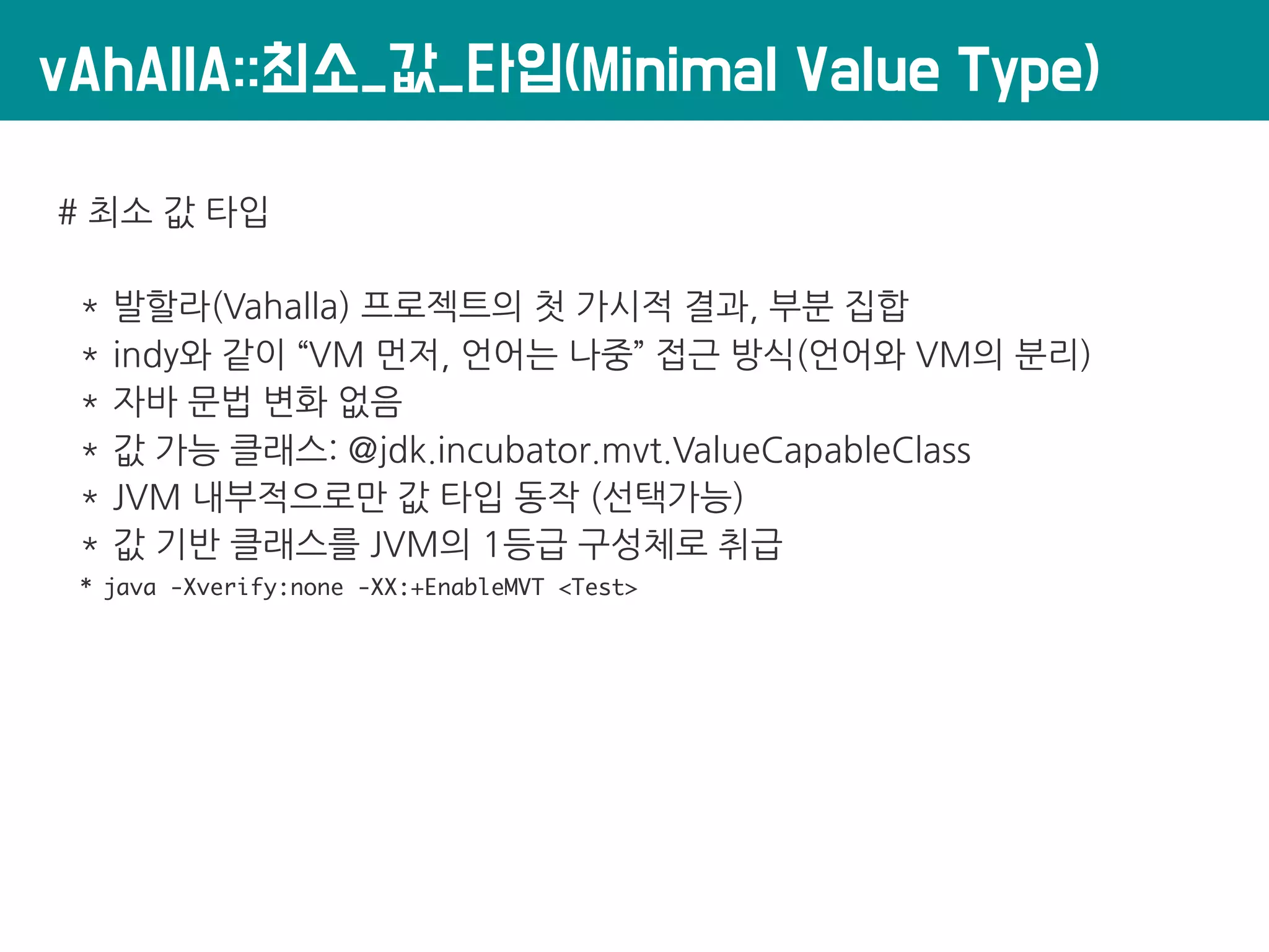 vAhAllA::최소_값_타입(Minimal Value Type)
# 최소 값 타입
* 발할라(Vahalla) 프로젝트의 첫 가시적 결과, 부분 집합
* indy와 같이 “VM 먼저, 언어는 나중” 접근 방식(언어와 VM의 분리)
* 자바 문법 변화 없음
* 값 가능 클래스: @jdk.incubator.mvt.ValueCapableClass
* JVM 내부적으로만 값 타입 동작 (선택가능)
* 값 기반 클래스를 JVM의 1등급 구성체로 취급
* java -Xverify:none -XX:+EnableMVT <Test>
 