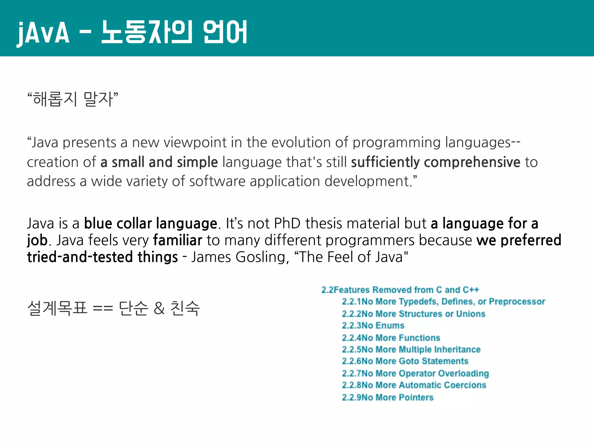 jAvA - 노동자의 언어
“해롭지 말자”
“Java presents a new viewpoint in the evolution of programming languages--
creation of a small and simple language that's still sufficiently comprehensive to
address a wide variety of software application development.”
Java is a blue collar language. It’s not PhD thesis material but a language for a
job. Java feels very familiar to many different programmers because we preferred
tried-and-tested things - James Gosling, “The Feel of Java"
설계목표 == 단순 & 친숙
 