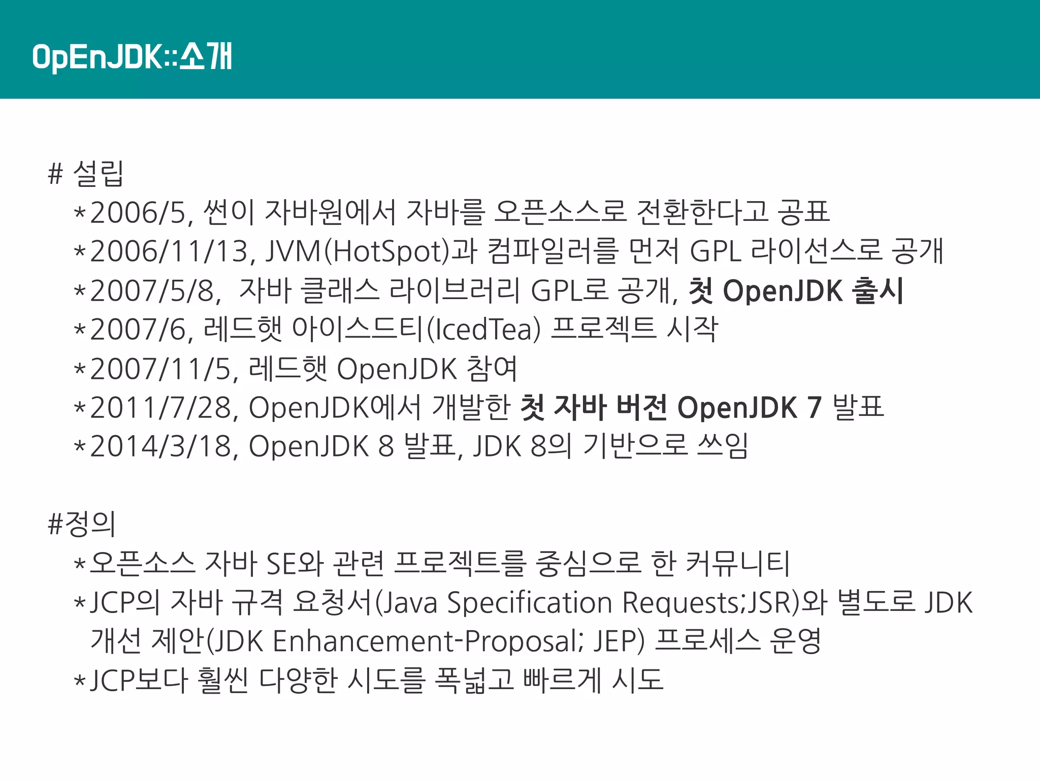 OpEnJDK::소개
# 설립
*2006/5, 썬이 자바원에서 자바를 오픈소스로 전환한다고 공표
*2006/11/13, JVM(HotSpot)과 컴파일러를 먼저 GPL 라이선스로 공개
*2007/5/8, 자바 클래스 라이브러리 GPL로 공개, 첫 OpenJDK 출시
*2007/6, 레드햇 아이스드티(IcedTea) 프로젝트 시작
*2007/11/5, 레드햇 OpenJDK 참여
*2011/7/28, OpenJDK에서 개발한 첫 자바 버전 OpenJDK 7 발표
*2014/3/18, OpenJDK 8 발표, JDK 8의 기반으로 쓰임
#정의
*오픈소스 자바 SE와 관련 프로젝트를 중심으로 한 커뮤니티
*JCP의 자바 규격 요청서(Java Specification Requests;JSR)와 별도로 JDK
개선 제안(JDK Enhancement-Proposal; JEP) 프로세스 운영
*JCP보다 훨씬 다양한 시도를 폭넓고 빠르게 시도
 