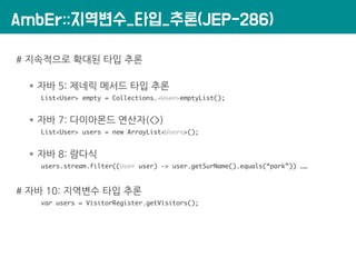 AmbEr::지역변수_타입_추론(JEP-286)
# 지속적으로 확대된 타입 추론
* 자바 5: 제네릭 메서드 타입 추론
List<User> empty = Collections.<User>emptyList();
* 자바 7: 다이아몬드 연산자(<>)
List<User> users = new ArrayList<Users>();
* 자바 8: 람다식
users.stream.filter((User user) -> user.getSurName().equals(“park”)) ……
# 자바 10: 지역변수 타입 추론
var users = VisitorRegister.getVisitors();
 