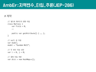AmbEr::지역변수_타입_추론(JEP-286)
# 제약
// 필드와 메서드의 반환 타입
class MyClass {
var field = 0;
……
public var getAttribute() { …… };
}
// null 값 지정
var model;
model = “Gundam MkII”;
// 두 변수 이상 선언
var i = 0, j = 0;
// 중복 타입 추론
var dict = new HashMap<>();
 