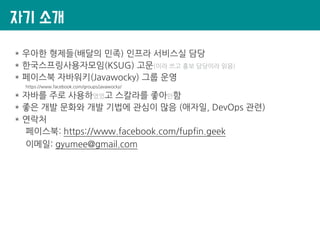 자기 소개
* 우아한 형제들(배달의 민족) 인프라 서비스실 담당
* 한국스프링사용자모임(KSUG) 고문(이라 쓰고 홍보 담당이라 읽음)
* 페이스북 자바워키(Javawocky) 그룹 운영
https://www.facebook.com/groups/javawocky/
* 자바를 주로 사용하였었고 스칼라를 좋아만함
* 좋은 개발 문화와 개발 기법에 관심이 많음 (애자일, DevOps 관련)
* 연락처
페이스북: https://www.facebook.com/fupfin.geek
이메일: gyumee@gmail.com
 