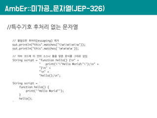 AmbEr::미가공_문자열(JEP-326)
//특수기호 후처리 없는 문자열
// 불필요한 후처리(escaping) 제거
out.println(“this".matches("wwww"));
out.println("this".matches(`wwww`));
// 자바 코드에 타 언어 소스나 틀을 맞춘 문서를 그대로 삽입
String script = "function hello() {n" +
" print('"Hello World"');n" +
"}n" +
"n" +
"hello();n";
String script = `
function hello() {
print('"Hello World"');
}
hello();
`
 