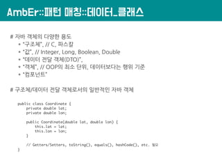 AmbEr::패턴 매칭::데이터_클래스
# 자바 객체의 다양한 용도
* “구조체”, // C, 파스칼
* “값”, // Integer, Long, Boolean, Double
* “데이터 전달 객체(DTO)”,
* “객체”, // OOP의 최소 단위, 데이터보다는 행위 기준
* “컴포넌트”
# 구조체/데이터 전달 객체로서의 일반적인 자바 객체
public class Coordinate {
private double lat;
private double lon;
public Coordinate(double lat, double lon) {
this.lat = lat;
this.lon = lon;
}
// Getters/Setters, toString(), equals(), hashCode(), etc. 필요
}
 