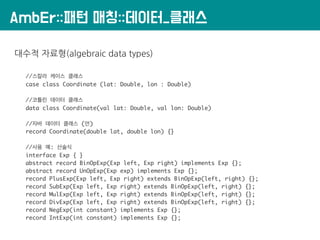 AmbEr::패턴 매칭::데이터_클래스
대수적 자료형(algebraic data types)
//스칼라 케이스 클래스
case class Coordinate (lat: Double, lon : Double)
//코틀린 데이터 클래스
data class Coordinate(val lat: Double, val lon: Double)
//자바 데이터 클래스 (안)
record Coordinate(double lat, double lon) {}
//사용 예: 산술식
interface Exp { }
abstract record BinOpExp(Exp left, Exp right) implements Exp {};
abstract record UnOpExp(Exp exp) implements Exp {};
record PlusExp(Exp left, Exp right) extends BinOpExp(left, right) {};
record SubExp(Exp left, Exp right) extends BinOpExp(left, right) {};
record MulExp(Exp left, Exp right) extends BinOpExp(left, right) {};
record DivExp(Exp left, Exp right) extends BinOpExp(left, right) {};
record NegExp(int constant) implements Exp {};
record IntExp(int constant) implements Exp {};
 