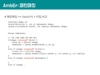 AmbEr::패턴매칭
# 패턴매칭 == Switch식 + 타입 비교
interface Shape {};
record Point(int x, int y) implements Shape;
record Circle(Point center, int radius) implements Shape;
……
Canvas newCanvas;
// 기존 if를 사용한 타입 확인 방식
if(shape instanceOf Point) {
Point pt = (Point) shape;
newCanvas = canvas.drawPoint(pt.x, pt.y);
}
else if (shape instanceOf Circle) {
Circle cir = (Circle) shape;
newCanvas = canvas.drawCircle(cir.center.x, cir.center.y, cir.radius);
}
else if (shape instanceOf Rectangle) {
……
}
else if (shape ……
 
