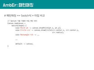 AmbEr::패턴매칭
# 패턴매칭 == Switch식 + 타입 비교
// Switch 식을 이용한 타입 확인 방식
Canvas newCanvas =
switch(shape) {
case Point pt -> canvas.drawPoint(pt.x, pt.y);
case Circle cir -> canvas.drawCircle(cir.center.x, cir.center.y,
cir.radius);
case Rectangle rct -> ……
……
default -> canvas;
}
 