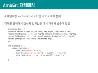 AmbEr::패턴매칭
# 패턴매칭 == Switch식 + 타입 비교 + 객체 분해
객체를 분해해서 생성자 인자값을 다시 꺼내서 변수에 할당
interface Exp { }
abstract record BinOpExp(Exp left, Exp right) implements Exp;
record PlusExp(Exp left, Exp right) extends BinOpExp(left, right);
record SubExp(Exp left, Exp right) extends BinOpExp(left, right);
record IntExp(int constant) implements Exp;
……
int eval(Exp e) {
return switch(e) {
case IntExp(var i) -> i;
case PlusExp(var l, var r) -> eval(l) + eval(r);
case SubExp(var l, var r) -> eval(l) - eval(r);
……
}
 