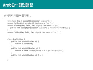 AmbEr::패턴매칭
# 비지터 패턴이었다면...
interface Exp { accept(ExpVisitor visitor); }
record IntExp(int constant) implements Exp { … }
record PlusExp(Exp left, Exp right) implements Exp {
public int accept(ExpVisitor visitor) { return visit(this); }
}
record SubExp(Exp left, Exp right) implements Exp { … }
……
class ExpVisitor {
public int visit(IntExp e) {
return e.constant;
}
public int visit(PlusExp e) {
return e.left.accept(this) + e.right.accept(this);
}
public int visit(SubExp e) { … }
……
}
 
