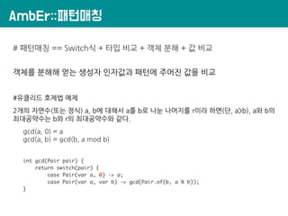 AmbEr::패턴매칭
# 패턴매칭 == Switch식 + 타입 비교 + 객체 분해 + 값 비교
객체를 분해해 얻는 생성자 인자값과 패턴에 주어진 값을 비교
#유클리드 호제법 예제
2개의 자연수(또는 정식) a, b에 대해서 a를 b로 나눈 나머지를 r이라 하면(단, a>b), a와 b의
최대공약수는 b와 r의 최대공약수와 같다.
gcd(a, 0) = a
gcd(a, b) = gcd(b, a mod b)
int gcd(Pair pair) {
return switch(pair) {
case Pair(var a, 0) -> a;
case Pair(var a, var b) -> gcd(Pair.of(b, a % b));
}
 