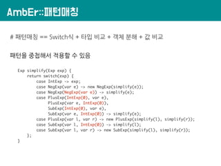 AmbEr::패턴매칭
# 패턴매칭 == Switch식 + 타입 비교 + 객체 분해 + 값 비교
패턴을 중첩해서 적용할 수 있음
Exp simplify(Exp exp) {
return switch(exp) {
case IntExp -> exp;
case NegExp(var e) -> new NegExp(simplify(e));
case NegExp(NegExp(var e)) -> simplify(e);
case PlusExp(IntExp(0), var e),
PlusExp(var e, IntExp(0)),
SubExp(IntExp(0), var e),
SubExp(var e, IntExp(0)) -> simplify(e);
case PlusExp(var l, var r) -> new PlusExp(simplify(l), simplify(r));
case SubExp(var l, IntExp(0)) -> simplify(l);
case SubExp(var l, var r) -> new SubExp(simplify(l), simplify(r));
};
}
 