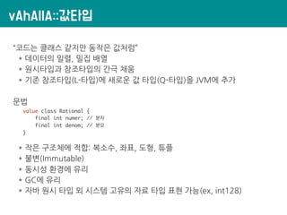 vAhAllA::값타입
“코드는 클래스 같지만 동작은 값처럼”
* 데이터의 일렬, 밀집 배열
* 원시타입과 참조타입의 간극 채움
* 기존 참조타입(L-타입)에 새로운 값 타입(Q-타입)을 JVM에 추가
문법
value class Rational {
final int numer; // 분자
final int denom; // 분모
}
* 작은 구조체에 적합: 복소수, 좌표, 도형, 튜플
* 불변(Immutable)
* 동시성 환경에 유리
* GC에 유리
* 자바 원시 타입 외 시스템 고유의 자료 타입 표현 가능(ex, int128)
 