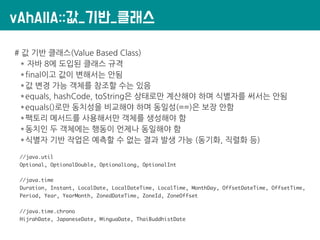 vAhAllA::값_기반_클래스
# 값 기반 클래스(Value Based Class)
* 자바 8에 도입된 클래스 규격
*final이고 값이 변해서는 안됨
*값 변경 가능 객체를 참조할 수는 있음
*equals, hashCode, toString은 상태로만 계산해야 하며 식별자를 써서는 안됨
*equals()로만 동치성을 비교해야 하며 동일성(==)은 보장 안함
*팩토리 메서드를 사용해서만 객체를 생성해야 함
*동치인 두 객체에는 행동이 언제나 동일해야 함
*식별자 기반 작업은 예측할 수 없는 결과 발생 가능 (동기화, 직렬화 등)
//java.util
Optional, OptionalDouble, OptionalLong, OptionalInt
//java.time
Duration, Instant, LocalDate, LocalDateTime, LocalTime, MonthDay, OffsetDateTime, OffsetTime,
Period, Year, YearMonth, ZonedDateTime, ZoneId, ZoneOffset
//java.time.chrono
HijrahDate, JapaneseDate, MinguaDate, ThaiBuddhistDate
 