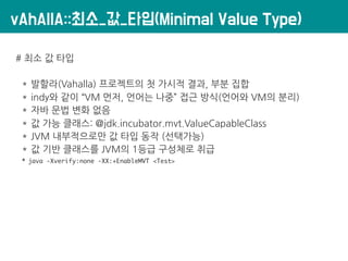 vAhAllA::최소_값_타입(Minimal Value Type)
# 최소 값 타입
* 발할라(Vahalla) 프로젝트의 첫 가시적 결과, 부분 집합
* indy와 같이 “VM 먼저, 언어는 나중” 접근 방식(언어와 VM의 분리)
* 자바 문법 변화 없음
* 값 가능 클래스: @jdk.incubator.mvt.ValueCapableClass
* JVM 내부적으로만 값 타입 동작 (선택가능)
* 값 기반 클래스를 JVM의 1등급 구성체로 취급
* java -Xverify:none -XX:+EnableMVT <Test>
 