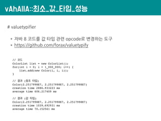 vAhAllA::최소_값_타입_성능
# valuetypifier
* 자바 8 코드를 값 타입 관련 opcode로 변경하는 도구
* https://github.com/forax/valuetypify
// 코드
ColorList list = new ColorList();
for(int i = 0; i < 1_000_000; i++) {
list.add(new Color(i, i, i));
}
// 결과 (참조 타입)
Color(2.2517998E7, 2.2517998E7, 2.2517998E7)
creation time 2886.933223 ms
average time 606.217409 ms
// 결과 (값 타입)
Color(2.2517998E7, 2.2517998E7, 2.2517998E7)
creation time 1039.692931 ms
average time 70.152561 ms
 