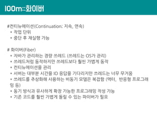 lOOm::화이버
#컨티뉴에이션(Continuation; 지속, 연속)
* 작업 단위
* 중단 후 재실행 가능
# 화이버(Fiber)
* 자바가 관리하는 경량 쓰레드 (쓰레드는 OS가 관리)
* 쓰레드처럼 동작하지만 쓰레드보다 훨씬 가볍게 동작
* 컨티뉴에이션을 관리
* 서버는 대부분 시간을 IO 응답을 기다리지만 쓰레드는 너무 무거움
* 쓰레드를 추상화해 사용하는 비동기 모델은 복잡함 (액터, 반응형 프로그래
밍 등)
* 동기 방식과 유사하게 확장 가능한 프로그래밍 작성 가능
* 기존 코드를 훨씬 가볍게 돌릴 수 있는 파이버가 필요
 
