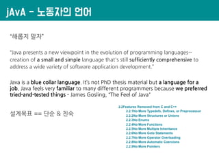 jAvA - 노동자의 언어
“해롭지 말자”
“Java presents a new viewpoint in the evolution of programming languages--
creation of a small and simple language that's still sufficiently comprehensive to
address a wide variety of software application development.”
Java is a blue collar language. It’s not PhD thesis material but a language for a
job. Java feels very familiar to many different programmers because we preferred
tried-and-tested things - James Gosling, “The Feel of Java"
설계목표 == 단순 & 친숙
 