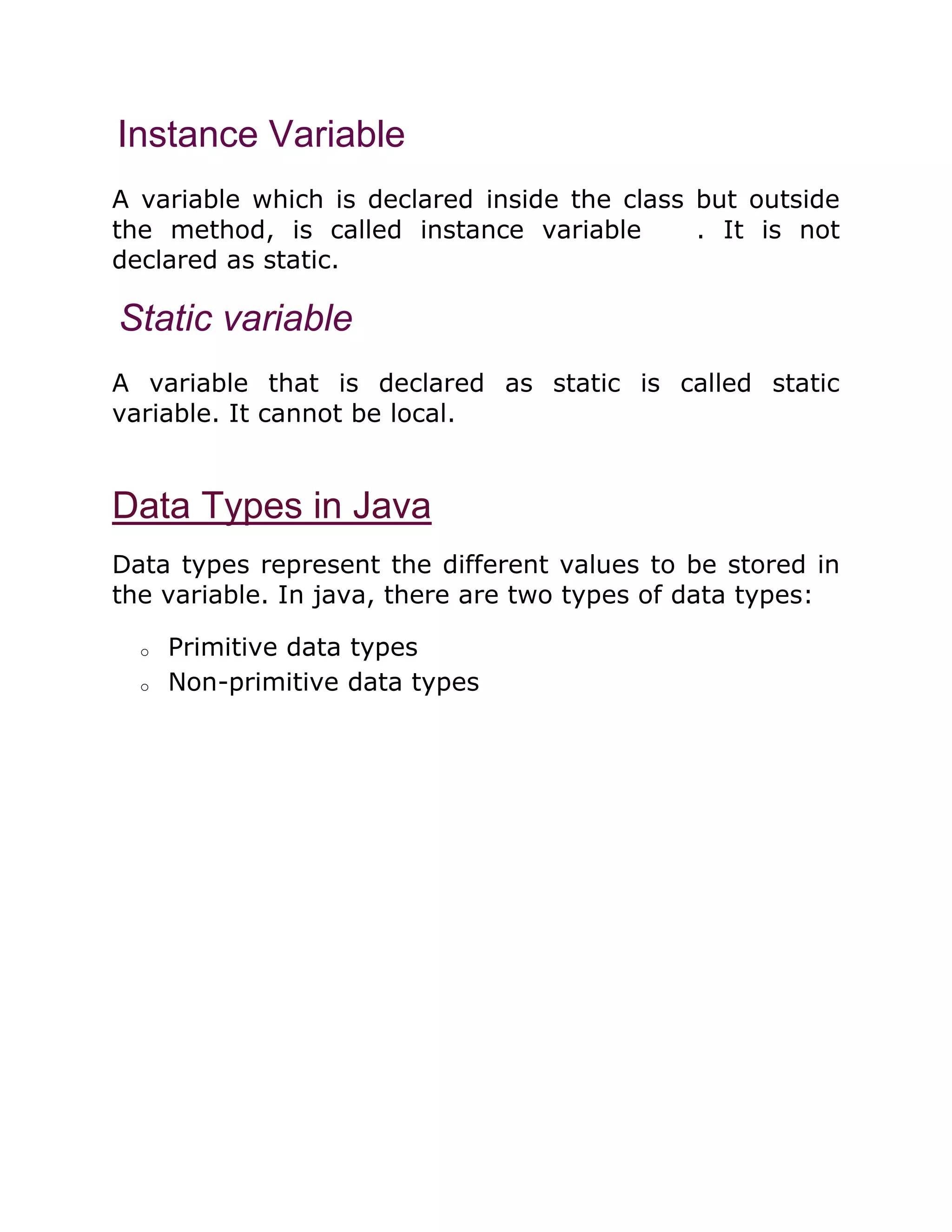 Instance Variable
A variable which is declared inside the class but outside
the method, is called instance variable . It is not
declared as static.
Static variable
A variable that is declared as static is called static
variable. It cannot be local.
Data Types in Java
Data types represent the different values to be stored in
the variable. In java, there are two types of data types:
o Primitive data types
o Non-primitive data types
 