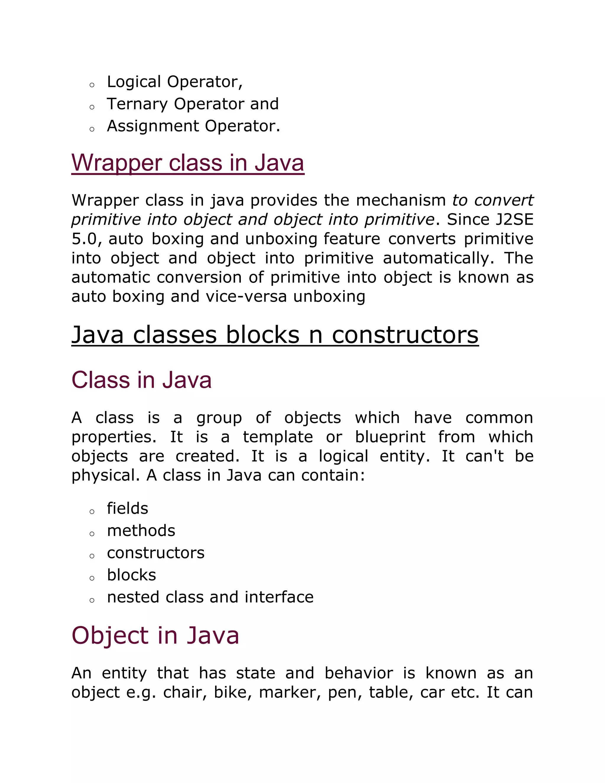 o Logical Operator,
o Ternary Operator and
o Assignment Operator.
Wrapper class in Java
Wrapper class in java provides the mechanism to convert
primitive into object and object into primitive. Since J2SE
5.0, auto boxing and unboxing feature converts primitive
into object and object into primitive automatically. The
automatic conversion of primitive into object is known as
auto boxing and vice-versa unboxing
Java classes blocks n constructors
Class in Java
A class is a group of objects which have common
properties. It is a template or blueprint from which
objects are created. It is a logical entity. It can't be
physical. A class in Java can contain:
o fields
o methods
o constructors
o blocks
o nested class and interface
Object in Java
An entity that has state and behavior is known as an
object e.g. chair, bike, marker, pen, table, car etc. It can
 