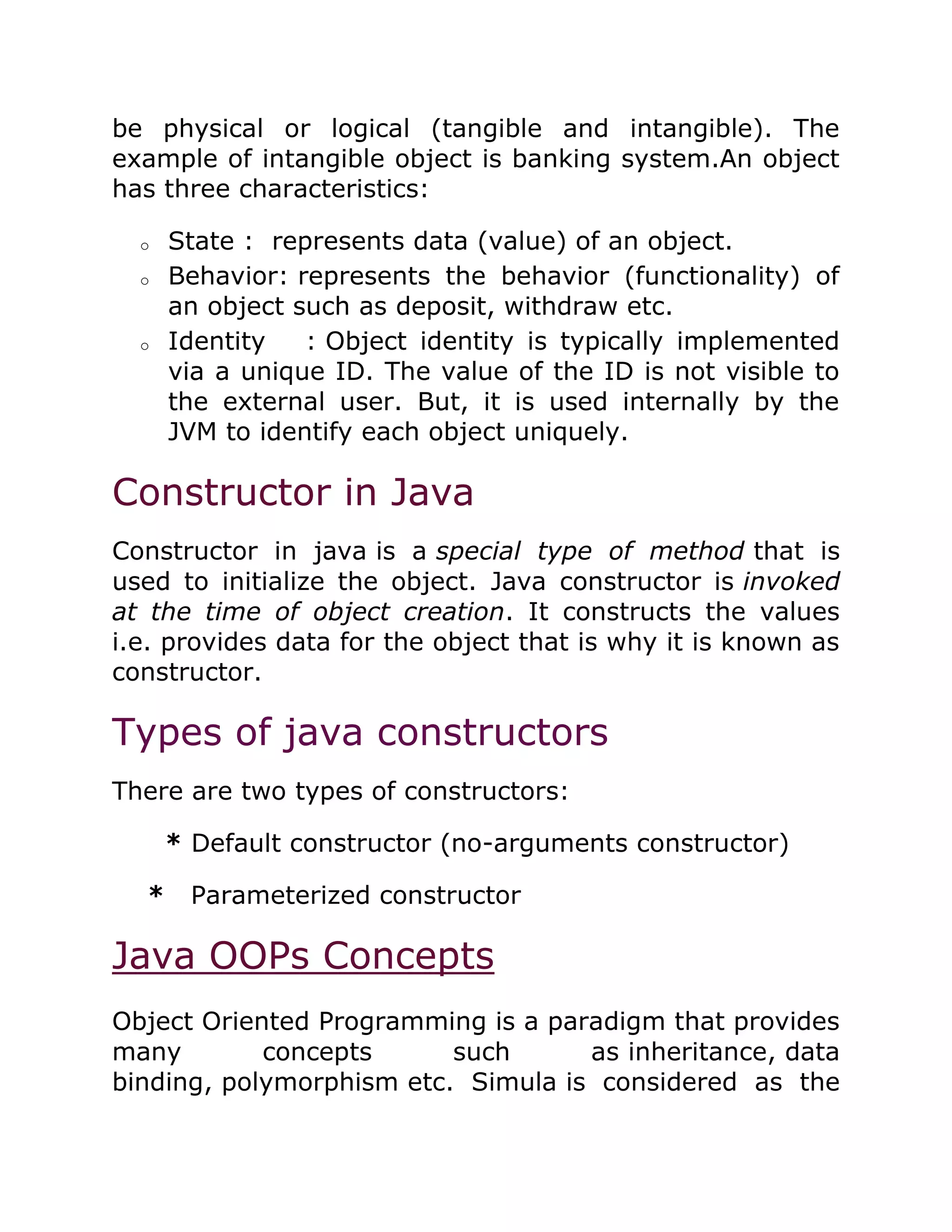 be physical or logical (tangible and intangible). The
example of intangible object is banking system.An object
has three characteristics:
o State : represents data (value) of an object.
o Behavior: represents the behavior (functionality) of
an object such as deposit, withdraw etc.
o Identity : Object identity is typically implemented
via a unique ID. The value of the ID is not visible to
the external user. But, it is used internally by the
JVM to identify each object uniquely.
Constructor in Java
Constructor in java is a special type of method that is
used to initialize the object. Java constructor is invoked
at the time of object creation. It constructs the values
i.e. provides data for the object that is why it is known as
constructor.
Types of java constructors
There are two types of constructors:
* Default constructor (no-arguments constructor)
* Parameterized constructor
Java OOPs Concepts
Object Oriented Programming is a paradigm that provides
many concepts such as inheritance, data
binding, polymorphism etc. Simula is considered as the
 