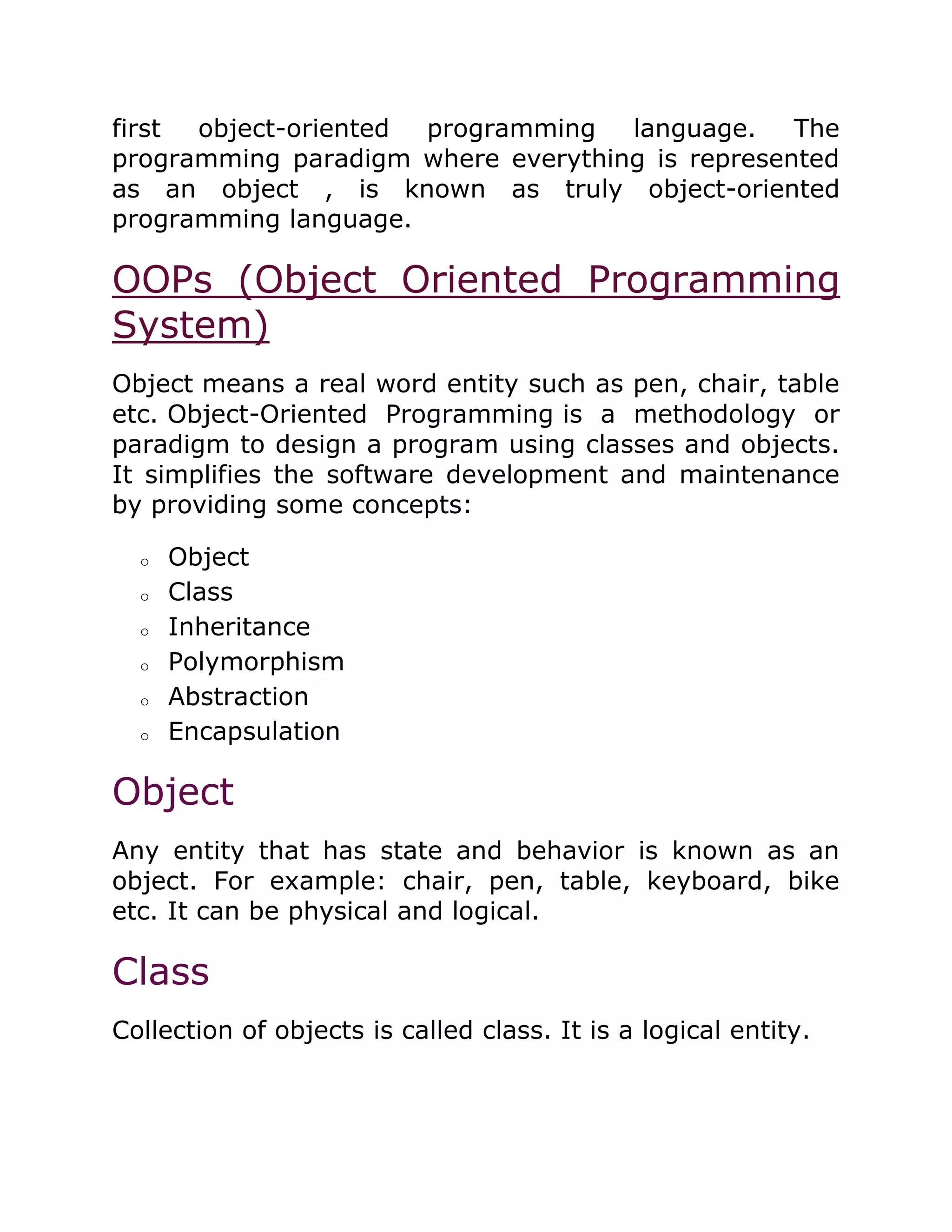 first object-oriented programming language. The
programming paradigm where everything is represented
as an object , is known as truly object-oriented
programming language.
OOPs (Object Oriented Programming
System)
Object means a real word entity such as pen, chair, table
etc. Object-Oriented Programming is a methodology or
paradigm to design a program using classes and objects.
It simplifies the software development and maintenance
by providing some concepts:
o Object
o Class
o Inheritance
o Polymorphism
o Abstraction
o Encapsulation
Object
Any entity that has state and behavior is known as an
object. For example: chair, pen, table, keyboard, bike
etc. It can be physical and logical.
Class
Collection of objects is called class. It is a logical entity.
 