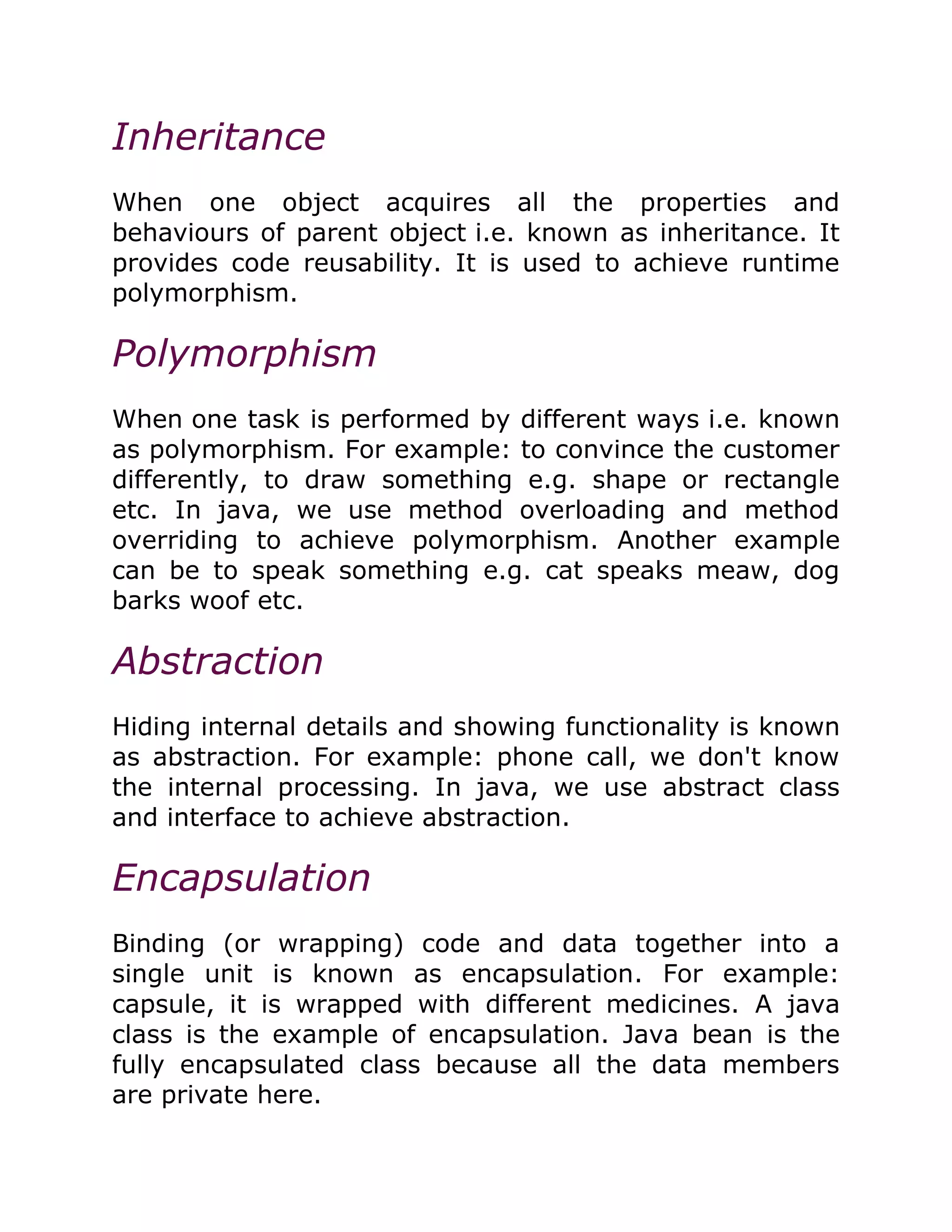 Inheritance
When one object acquires all the properties and
behaviours of parent object i.e. known as inheritance. It
provides code reusability. It is used to achieve runtime
polymorphism.
Polymorphism
When one task is performed by different ways i.e. known
as polymorphism. For example: to convince the customer
differently, to draw something e.g. shape or rectangle
etc. In java, we use method overloading and method
overriding to achieve polymorphism. Another example
can be to speak something e.g. cat speaks meaw, dog
barks woof etc.
Abstraction
Hiding internal details and showing functionality is known
as abstraction. For example: phone call, we don't know
the internal processing. In java, we use abstract class
and interface to achieve abstraction.
Encapsulation
Binding (or wrapping) code and data together into a
single unit is known as encapsulation. For example:
capsule, it is wrapped with different medicines. A java
class is the example of encapsulation. Java bean is the
fully encapsulated class because all the data members
are private here.
 