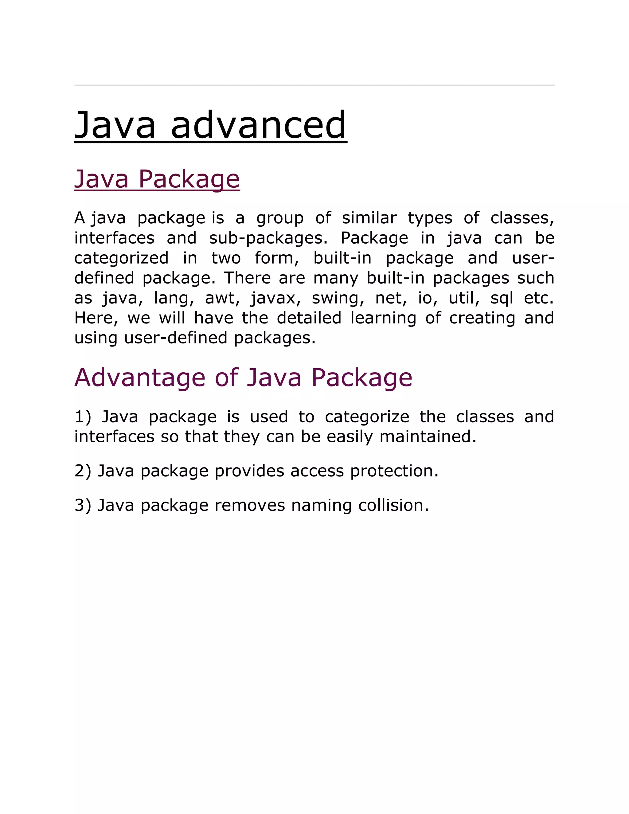 Java advanced
Java Package
A java package is a group of similar types of classes,
interfaces and sub-packages. Package in java can be
categorized in two form, built-in package and user-
defined package. There are many built-in packages such
as java, lang, awt, javax, swing, net, io, util, sql etc.
Here, we will have the detailed learning of creating and
using user-defined packages.
Advantage of Java Package
1) Java package is used to categorize the classes and
interfaces so that they can be easily maintained.
2) Java package provides access protection.
3) Java package removes naming collision.
 