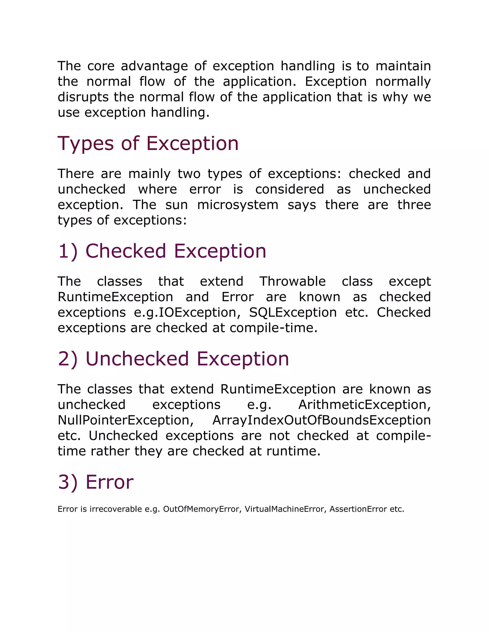 The core advantage of exception handling is to maintain
the normal flow of the application. Exception normally
disrupts the normal flow of the application that is why we
use exception handling.
Types of Exception
There are mainly two types of exceptions: checked and
unchecked where error is considered as unchecked
exception. The sun microsystem says there are three
types of exceptions:
1) Checked Exception
The classes that extend Throwable class except
RuntimeException and Error are known as checked
exceptions e.g.IOException, SQLException etc. Checked
exceptions are checked at compile-time.
2) Unchecked Exception
The classes that extend RuntimeException are known as
unchecked exceptions e.g. ArithmeticException,
NullPointerException, ArrayIndexOutOfBoundsException
etc. Unchecked exceptions are not checked at compile-
time rather they are checked at runtime.
3) Error
Error is irrecoverable e.g. OutOfMemoryError, VirtualMachineError, AssertionError etc.
 