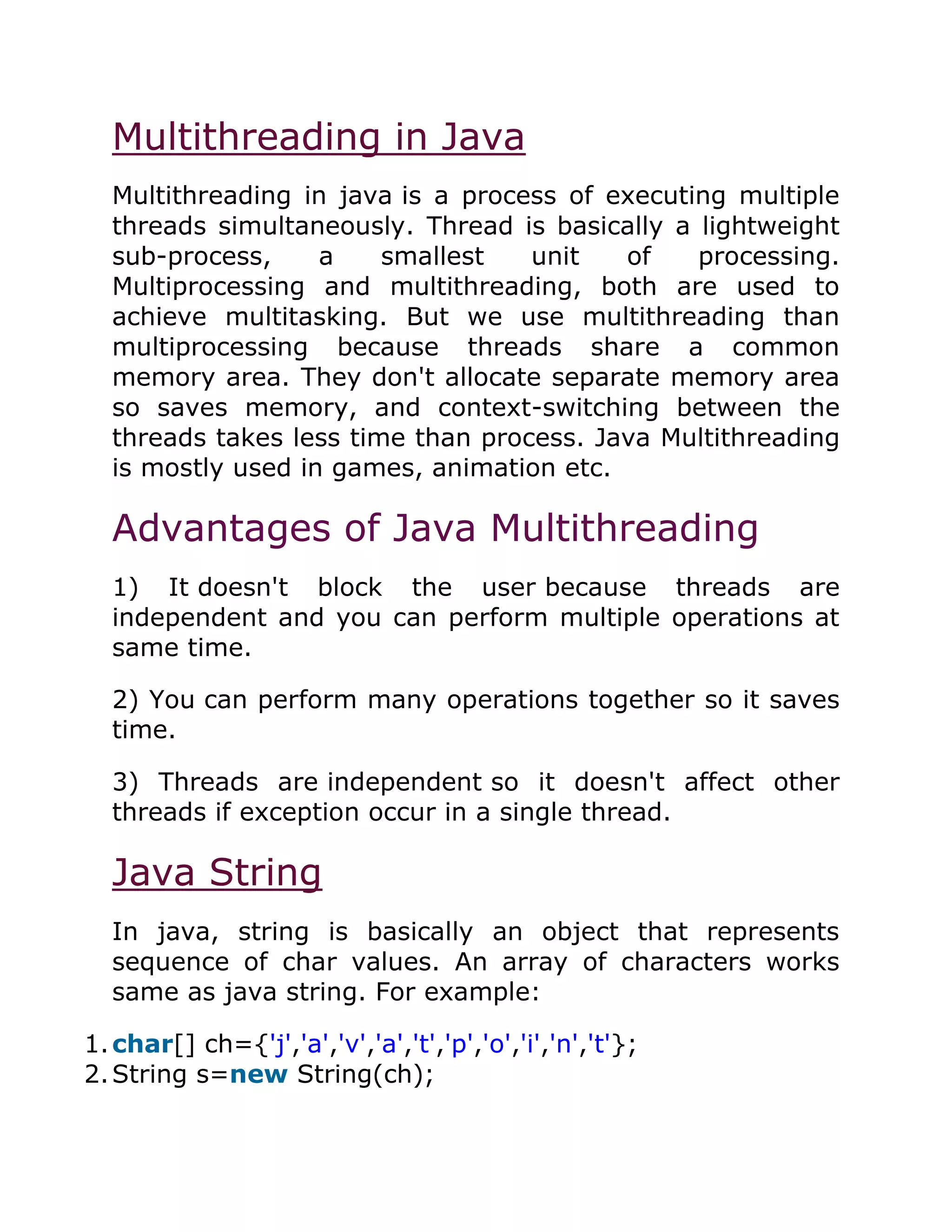 Multithreading in Java
Multithreading in java is a process of executing multiple
threads simultaneously. Thread is basically a lightweight
sub-process, a smallest unit of processing.
Multiprocessing and multithreading, both are used to
achieve multitasking. But we use multithreading than
multiprocessing because threads share a common
memory area. They don't allocate separate memory area
so saves memory, and context-switching between the
threads takes less time than process. Java Multithreading
is mostly used in games, animation etc.
Advantages of Java Multithreading
1) It doesn't block the user because threads are
independent and you can perform multiple operations at
same time.
2) You can perform many operations together so it saves
time.
3) Threads are independent so it doesn't affect other
threads if exception occur in a single thread.
Java String
In java, string is basically an object that represents
sequence of char values. An array of characters works
same as java string. For example:
1.char[] ch={'j','a','v','a','t','p','o','i','n','t'};
2.String s=new String(ch);
 