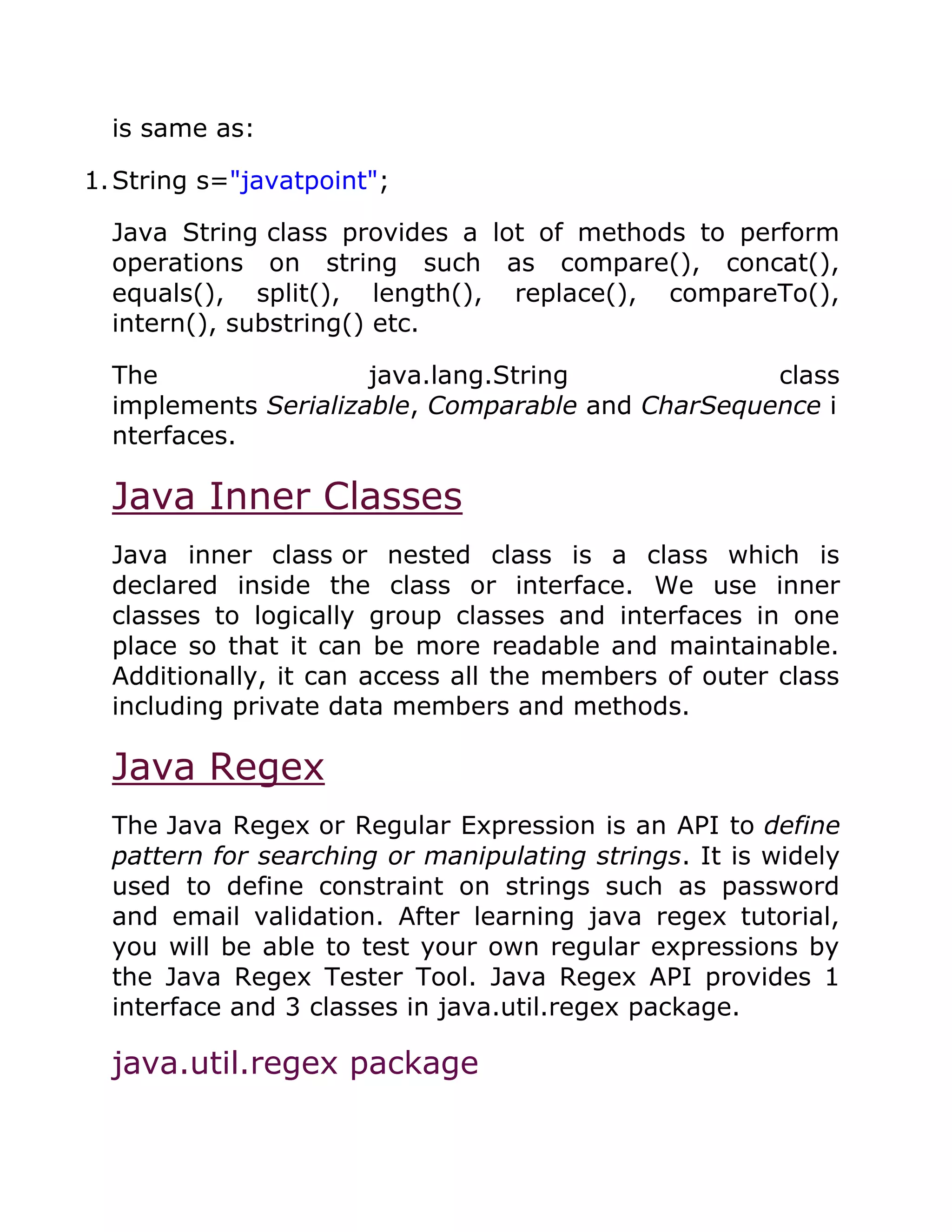 is same as:
1.String s="javatpoint";
Java String class provides a lot of methods to perform
operations on string such as compare(), concat(),
equals(), split(), length(), replace(), compareTo(),
intern(), substring() etc.
The java.lang.String class
implements Serializable, Comparable and CharSequence i
nterfaces.
Java Inner Classes
Java inner class or nested class is a class which is
declared inside the class or interface. We use inner
classes to logically group classes and interfaces in one
place so that it can be more readable and maintainable.
Additionally, it can access all the members of outer class
including private data members and methods.
Java Regex
The Java Regex or Regular Expression is an API to define
pattern for searching or manipulating strings. It is widely
used to define constraint on strings such as password
and email validation. After learning java regex tutorial,
you will be able to test your own regular expressions by
the Java Regex Tester Tool. Java Regex API provides 1
interface and 3 classes in java.util.regex package.
java.util.regex package
 