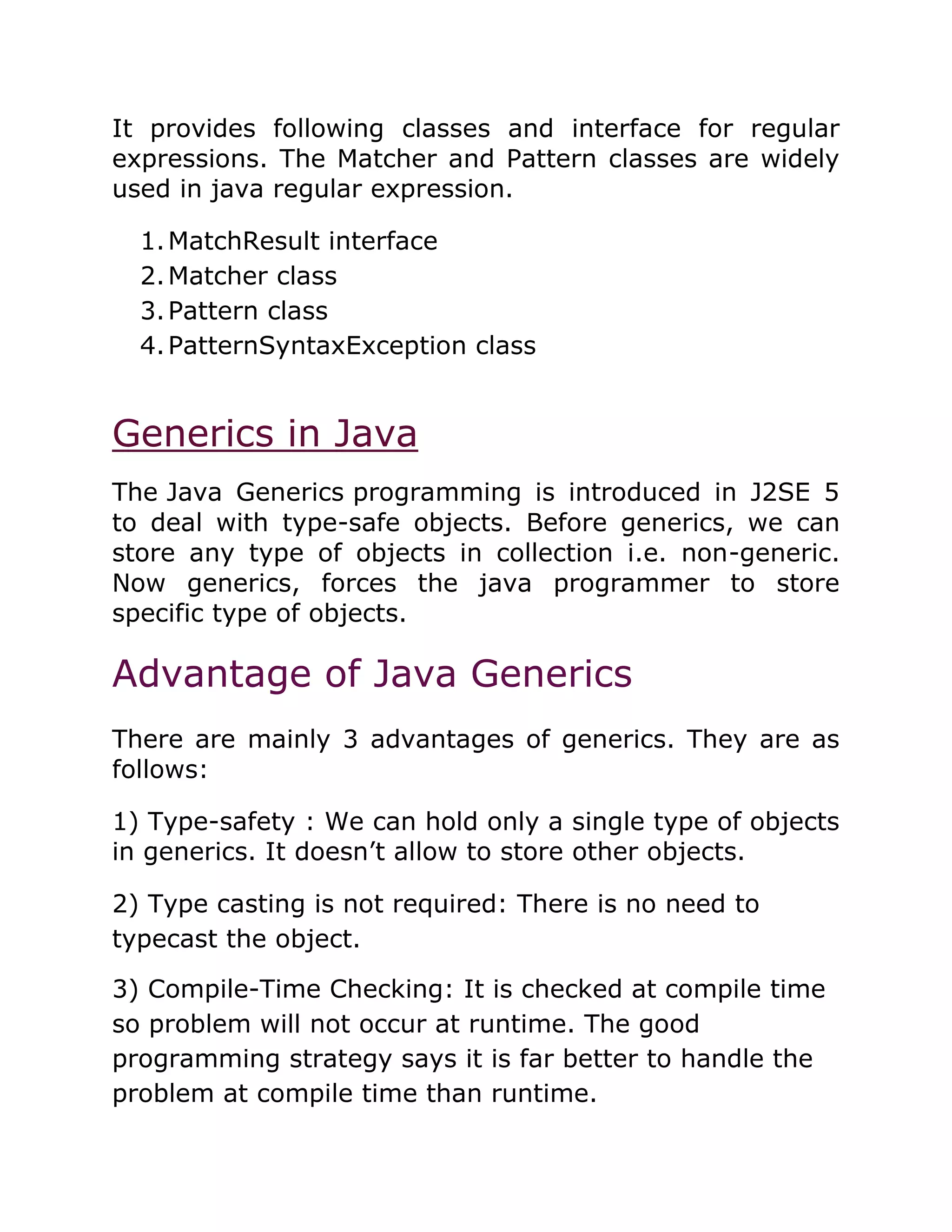 It provides following classes and interface for regular
expressions. The Matcher and Pattern classes are widely
used in java regular expression.
1.MatchResult interface
2.Matcher class
3.Pattern class
4.PatternSyntaxException class
Generics in Java
The Java Generics programming is introduced in J2SE 5
to deal with type-safe objects. Before generics, we can
store any type of objects in collection i.e. non-generic.
Now generics, forces the java programmer to store
specific type of objects.
Advantage of Java Generics
There are mainly 3 advantages of generics. They are as
follows:
1) Type-safety : We can hold only a single type of objects
in generics. It doesn’t allow to store other objects.
2) Type casting is not required: There is no need to
typecast the object.
3) Compile-Time Checking: It is checked at compile time
so problem will not occur at runtime. The good
programming strategy says it is far better to handle the
problem at compile time than runtime.
 
