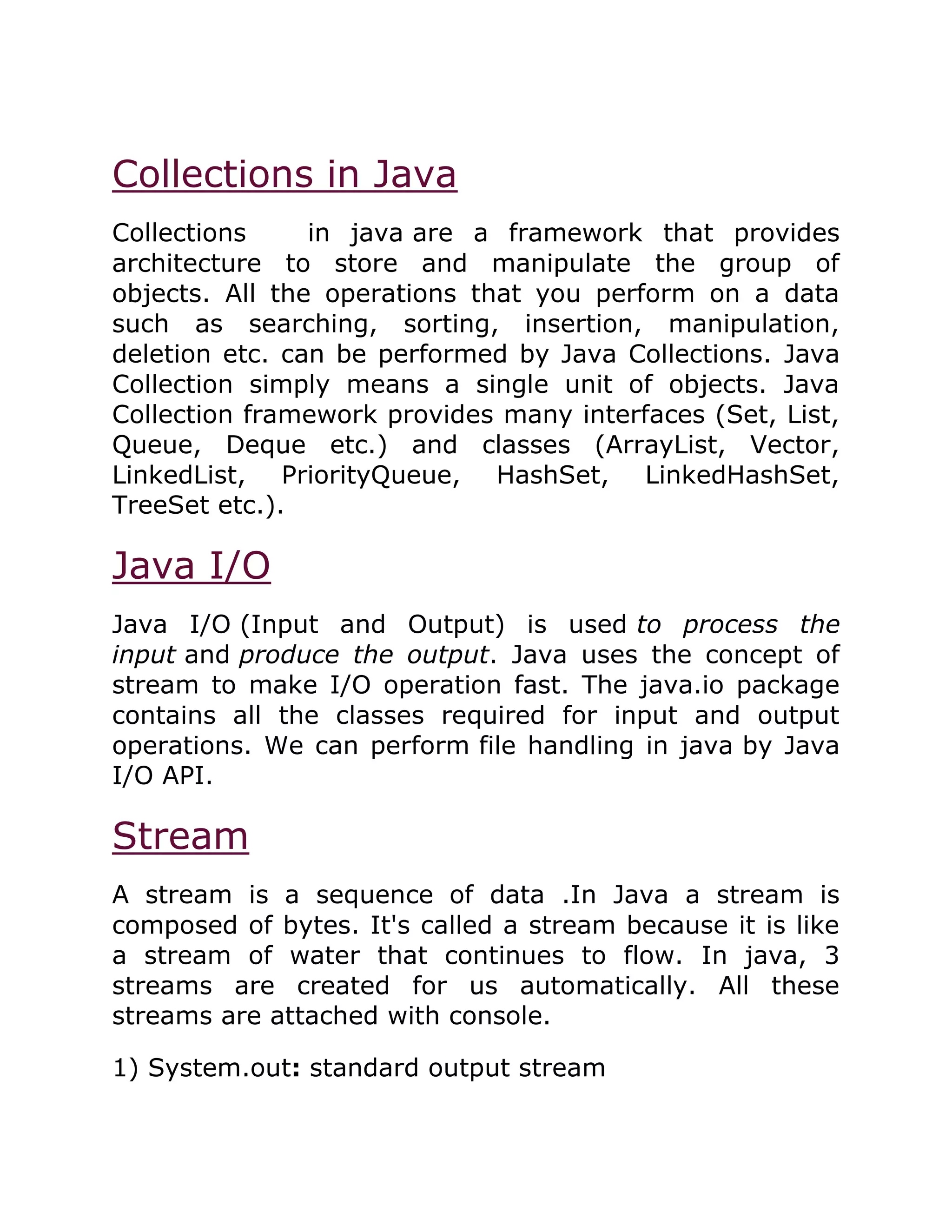 Collections in Java
Collections in java are a framework that provides
architecture to store and manipulate the group of
objects. All the operations that you perform on a data
such as searching, sorting, insertion, manipulation,
deletion etc. can be performed by Java Collections. Java
Collection simply means a single unit of objects. Java
Collection framework provides many interfaces (Set, List,
Queue, Deque etc.) and classes (ArrayList, Vector,
LinkedList, PriorityQueue, HashSet, LinkedHashSet,
TreeSet etc.).
Java I/O
Java I/O (Input and Output) is used to process the
input and produce the output. Java uses the concept of
stream to make I/O operation fast. The java.io package
contains all the classes required for input and output
operations. We can perform file handling in java by Java
I/O API.
Stream
A stream is a sequence of data .In Java a stream is
composed of bytes. It's called a stream because it is like
a stream of water that continues to flow. In java, 3
streams are created for us automatically. All these
streams are attached with console.
1) System.out: standard output stream
 