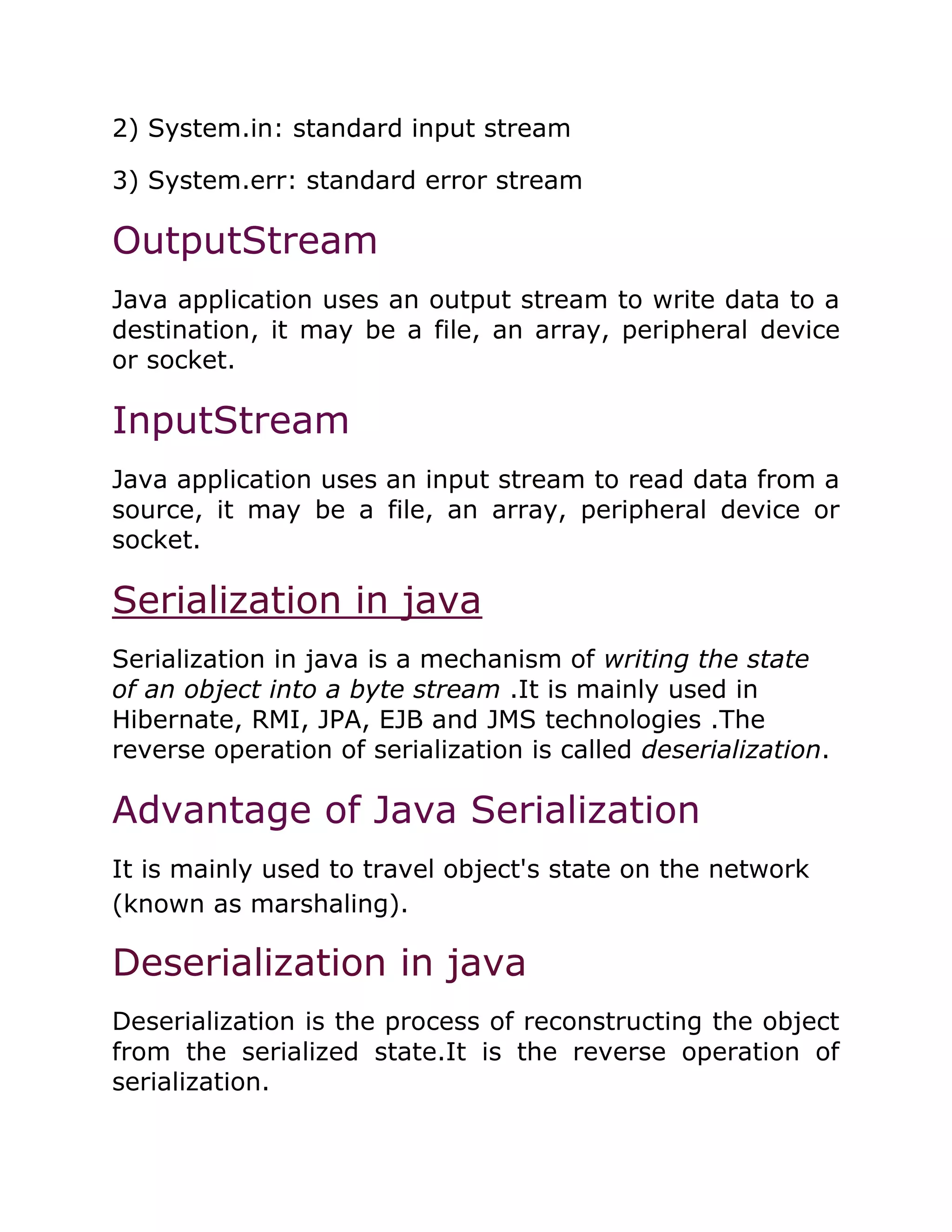 2) System.in: standard input stream
3) System.err: standard error stream
OutputStream
Java application uses an output stream to write data to a
destination, it may be a file, an array, peripheral device
or socket.
InputStream
Java application uses an input stream to read data from a
source, it may be a file, an array, peripheral device or
socket.
Serialization in java
Serialization in java is a mechanism of writing the state
of an object into a byte stream .It is mainly used in
Hibernate, RMI, JPA, EJB and JMS technologies .The
reverse operation of serialization is called deserialization.
Advantage of Java Serialization
It is mainly used to travel object's state on the network
(known as marshaling).
Deserialization in java
Deserialization is the process of reconstructing the object
from the serialized state.It is the reverse operation of
serialization.
 