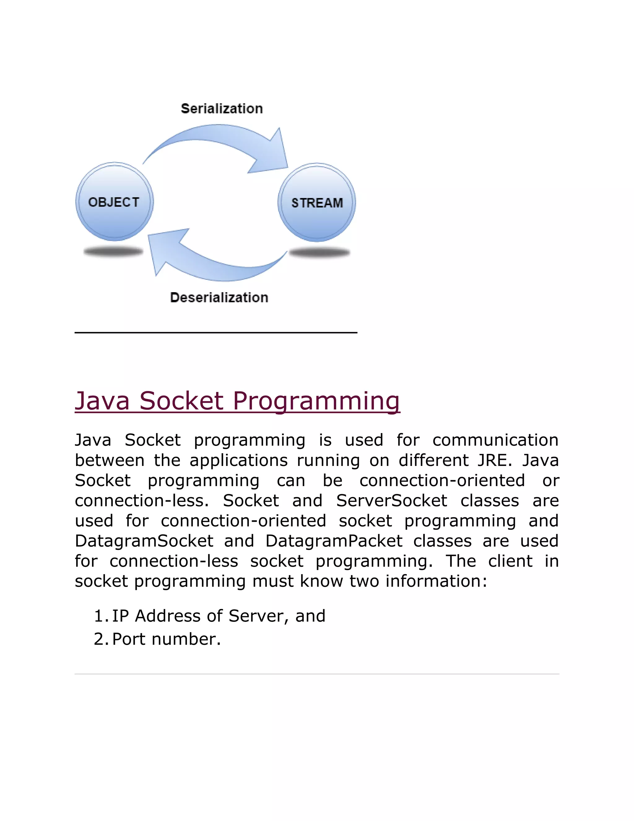 Java Socket Programming
Java Socket programming is used for communication
between the applications running on different JRE. Java
Socket programming can be connection-oriented or
connection-less. Socket and ServerSocket classes are
used for connection-oriented socket programming and
DatagramSocket and DatagramPacket classes are used
for connection-less socket programming. The client in
socket programming must know two information:
1.IP Address of Server, and
2.Port number.
 