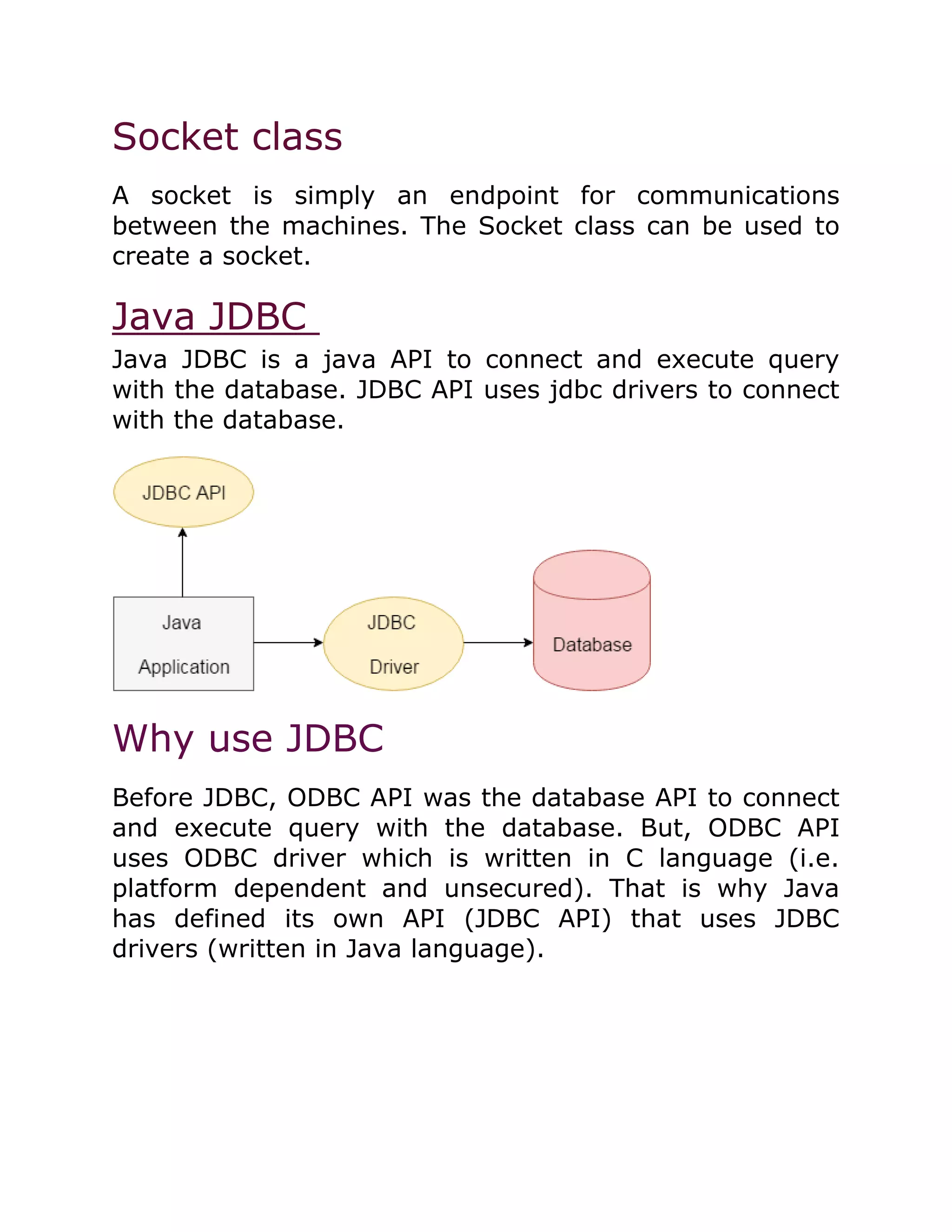 Socket class
A socket is simply an endpoint for communications
between the machines. The Socket class can be used to
create a socket.
Java JDBC
Java JDBC is a java API to connect and execute query
with the database. JDBC API uses jdbc drivers to connect
with the database.
Why use JDBC
Before JDBC, ODBC API was the database API to connect
and execute query with the database. But, ODBC API
uses ODBC driver which is written in C language (i.e.
platform dependent and unsecured). That is why Java
has defined its own API (JDBC API) that uses JDBC
drivers (written in Java language).
 