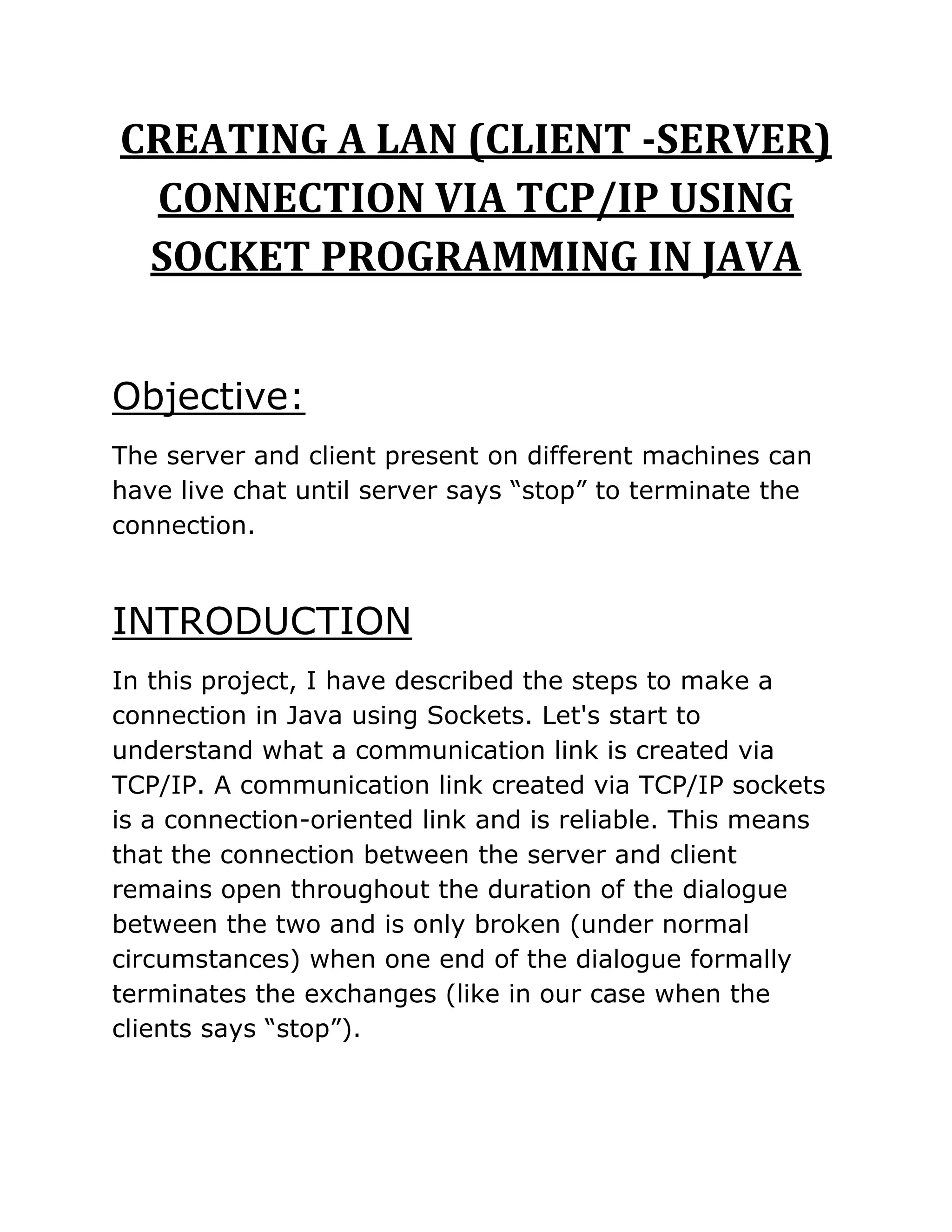 CREATING A LAN (CLIENT -SERVER)
CONNECTION VIA TCP/IP USING
SOCKET PROGRAMMING IN JAVA
Objective:
The server and client present on different machines can
have live chat until server says “stop” to terminate the
connection.
INTRODUCTION
In this project, I have described the steps to make a
connection in Java using Sockets. Let's start to
understand what a communication link is created via
TCP/IP. A communication link created via TCP/IP sockets
is a connection-oriented link and is reliable. This means
that the connection between the server and client
remains open throughout the duration of the dialogue
between the two and is only broken (under normal
circumstances) when one end of the dialogue formally
terminates the exchanges (like in our case when the
clients says “stop”).
 