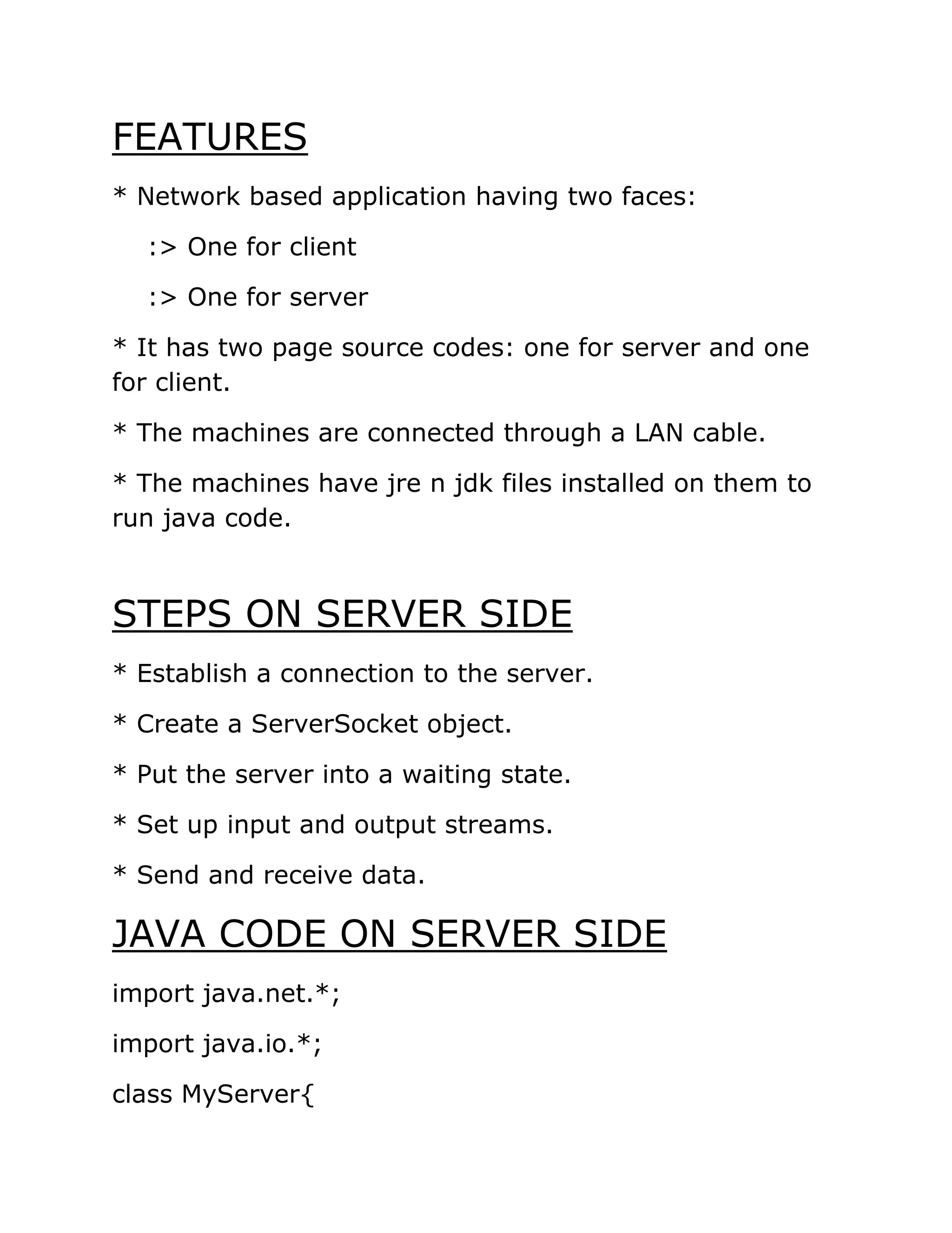 FEATURES
* Network based application having two faces:
:> One for client
:> One for server
* It has two page source codes: one for server and one
for client.
* The machines are connected through a LAN cable.
* The machines have jre n jdk files installed on them to
run java code.
STEPS ON SERVER SIDE
* Establish a connection to the server.
* Create a ServerSocket object.
* Put the server into a waiting state.
* Set up input and output streams.
* Send and receive data.
JAVA CODE ON SERVER SIDE
import java.net.*;
import java.io.*;
class MyServer{
 