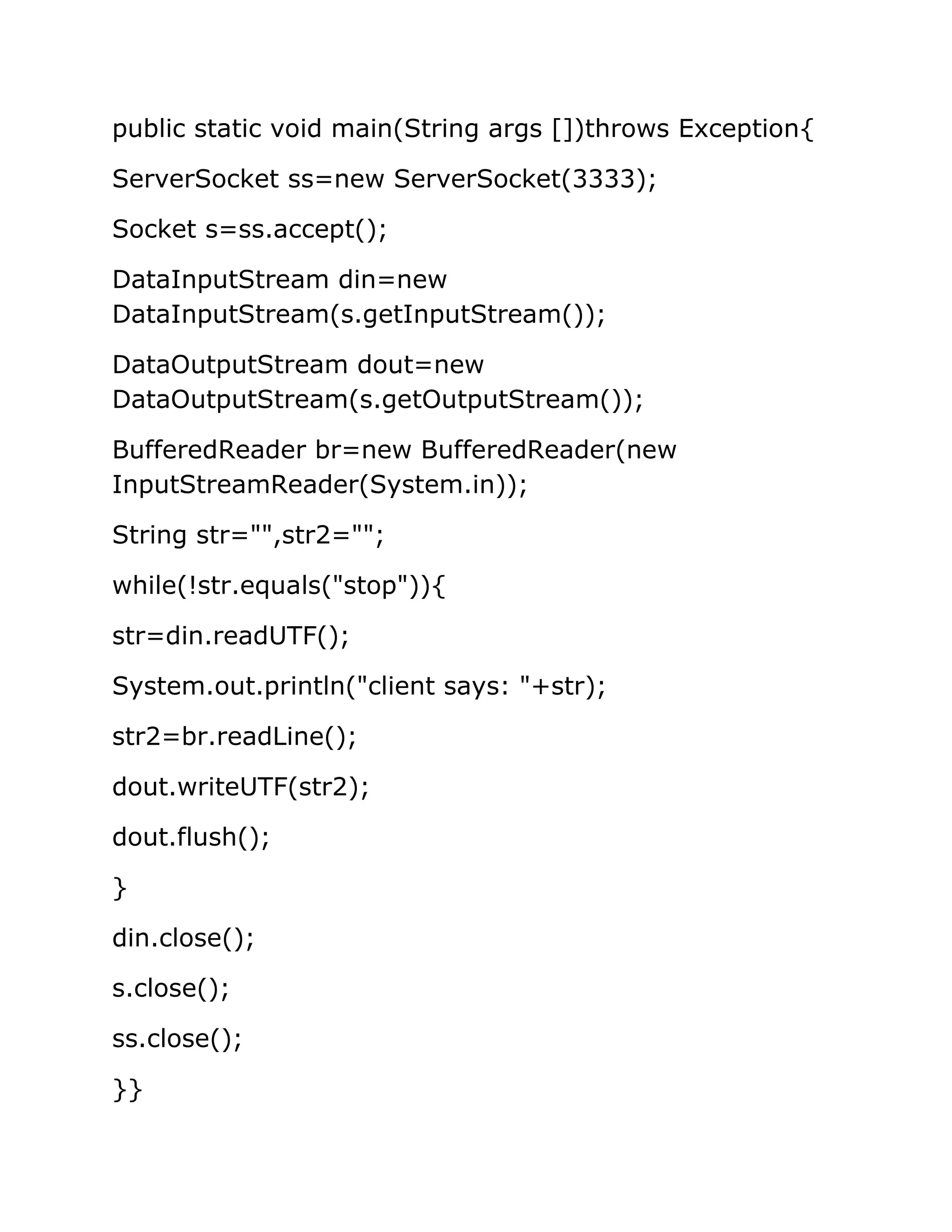 public static void main(String args [])throws Exception{
ServerSocket ss=new ServerSocket(3333);
Socket s=ss.accept();
DataInputStream din=new
DataInputStream(s.getInputStream());
DataOutputStream dout=new
DataOutputStream(s.getOutputStream());
BufferedReader br=new BufferedReader(new
InputStreamReader(System.in));
String str="",str2="";
while(!str.equals("stop")){
str=din.readUTF();
System.out.println("client says: "+str);
str2=br.readLine();
dout.writeUTF(str2);
dout.flush();
}
din.close();
s.close();
ss.close();
}}
 
