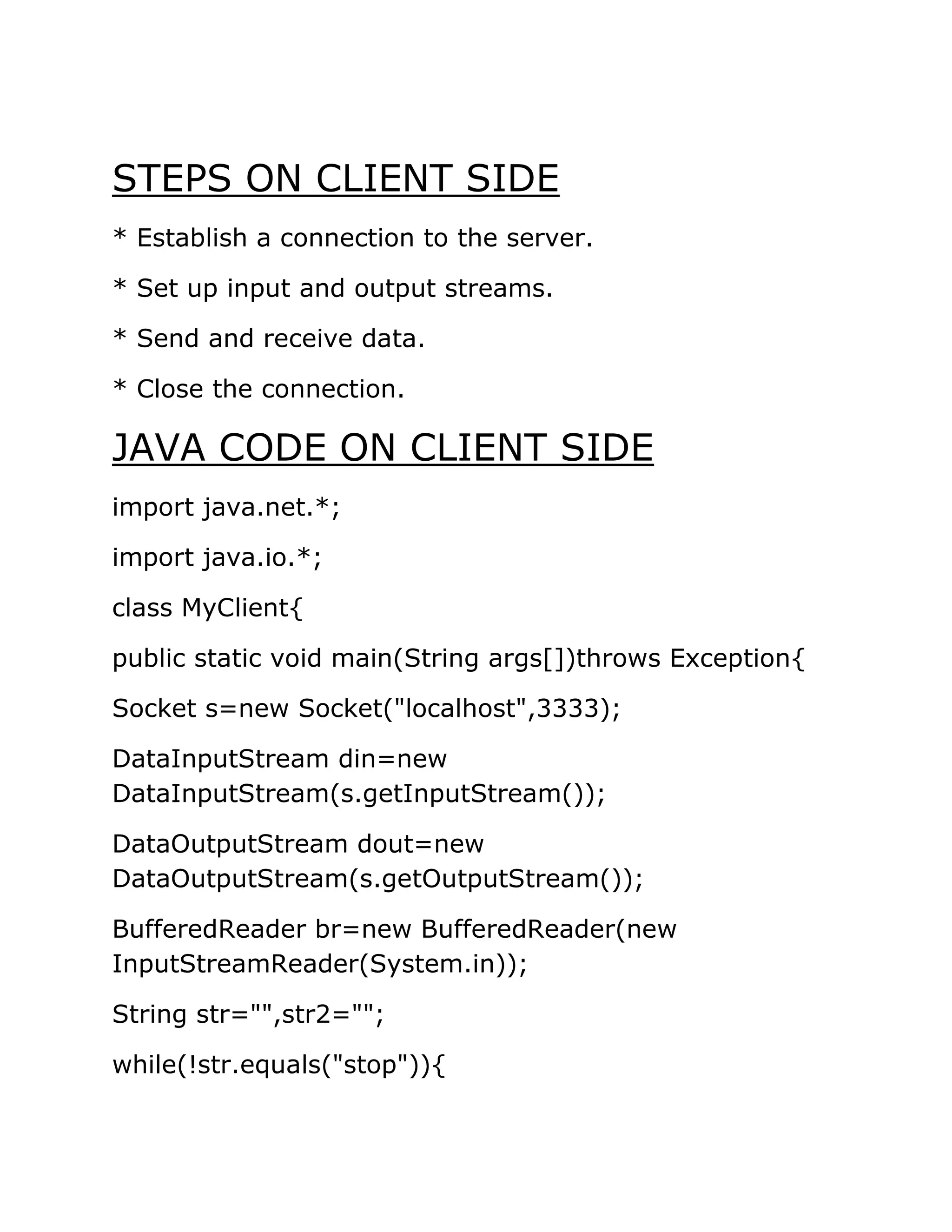 STEPS ON CLIENT SIDE
* Establish a connection to the server.
* Set up input and output streams.
* Send and receive data.
* Close the connection.
JAVA CODE ON CLIENT SIDE
import java.net.*;
import java.io.*;
class MyClient{
public static void main(String args[])throws Exception{
Socket s=new Socket("localhost",3333);
DataInputStream din=new
DataInputStream(s.getInputStream());
DataOutputStream dout=new
DataOutputStream(s.getOutputStream());
BufferedReader br=new BufferedReader(new
InputStreamReader(System.in));
String str="",str2="";
while(!str.equals("stop")){
 