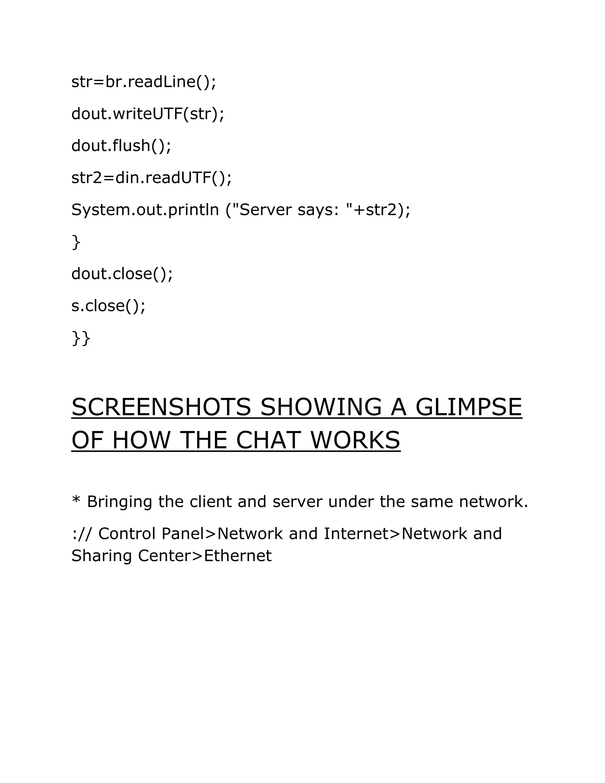 str=br.readLine();
dout.writeUTF(str);
dout.flush();
str2=din.readUTF();
System.out.println ("Server says: "+str2);
}
dout.close();
s.close();
}}
SCREENSHOTS SHOWING A GLIMPSE
OF HOW THE CHAT WORKS
* Bringing the client and server under the same network.
:// Control Panel>Network and Internet>Network and
Sharing Center>Ethernet
 