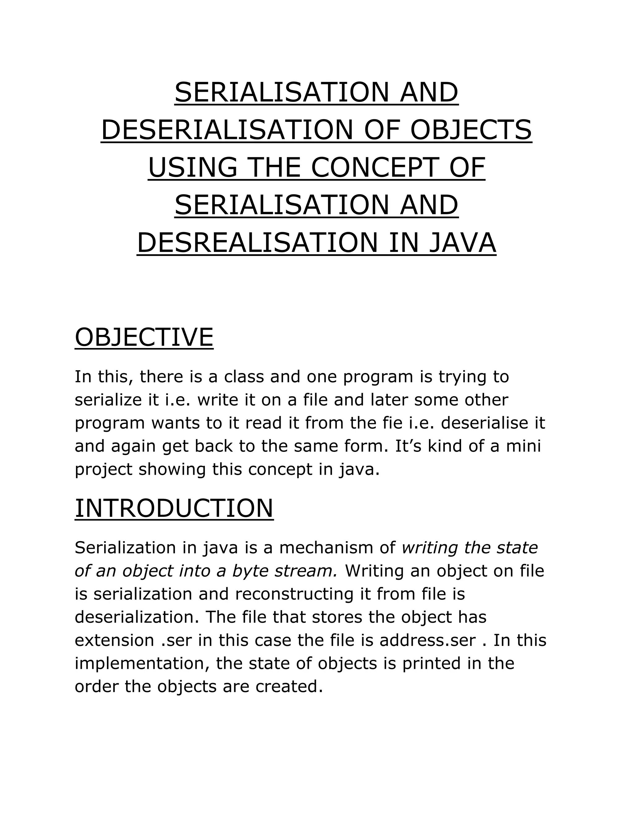 SERIALISATION AND
DESERIALISATION OF OBJECTS
USING THE CONCEPT OF
SERIALISATION AND
DESREALISATION IN JAVA
OBJECTIVE
In this, there is a class and one program is trying to
serialize it i.e. write it on a file and later some other
program wants to it read it from the fie i.e. deserialise it
and again get back to the same form. It’s kind of a mini
project showing this concept in java.
INTRODUCTION
Serialization in java is a mechanism of writing the state
of an object into a byte stream. Writing an object on file
is serialization and reconstructing it from file is
deserialization. The file that stores the object has
extension .ser in this case the file is address.ser . In this
implementation, the state of objects is printed in the
order the objects are created.
 