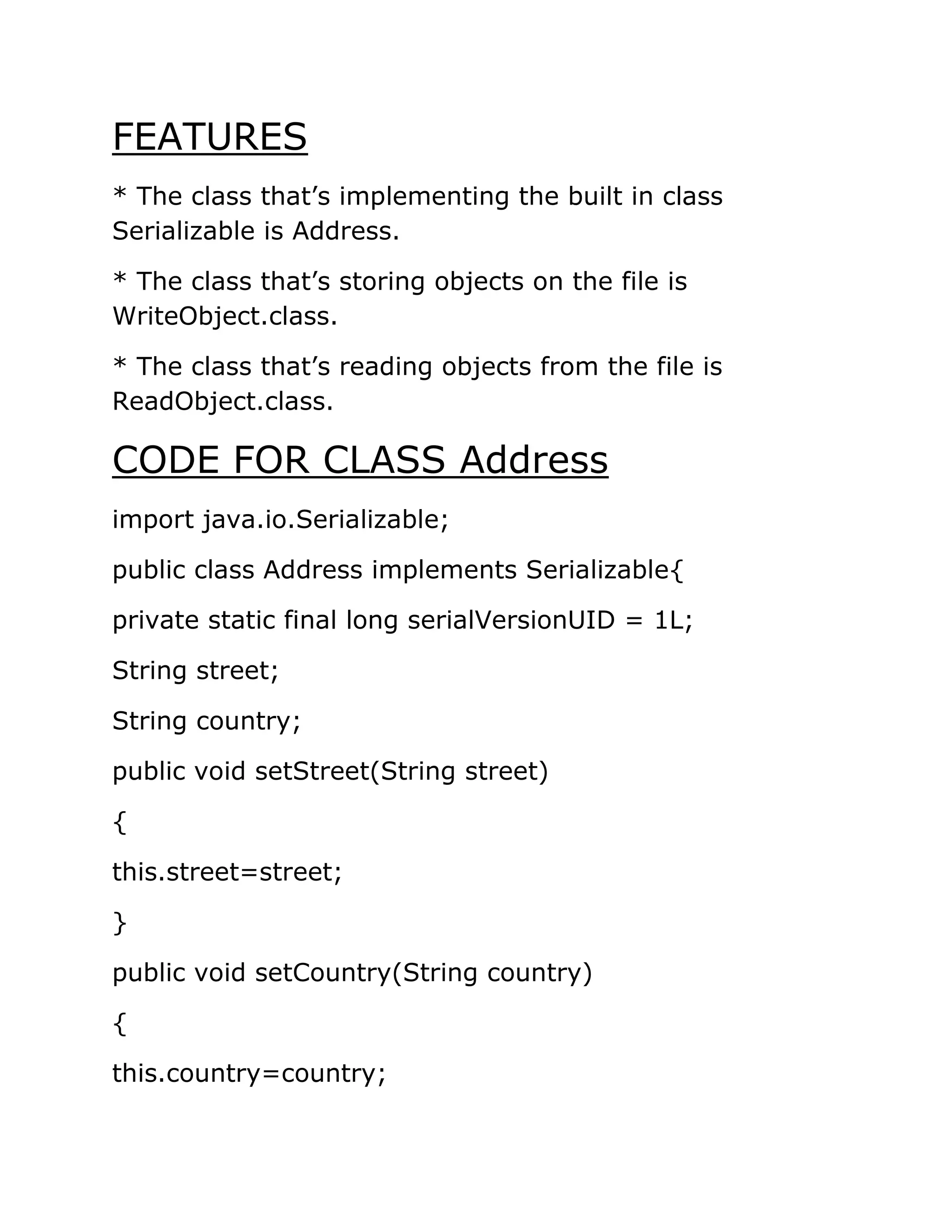FEATURES
* The class that’s implementing the built in class
Serializable is Address.
* The class that’s storing objects on the file is
WriteObject.class.
* The class that’s reading objects from the file is
ReadObject.class.
CODE FOR CLASS Address
import java.io.Serializable;
public class Address implements Serializable{
private static final long serialVersionUID = 1L;
String street;
String country;
public void setStreet(String street)
{
this.street=street;
}
public void setCountry(String country)
{
this.country=country;
 